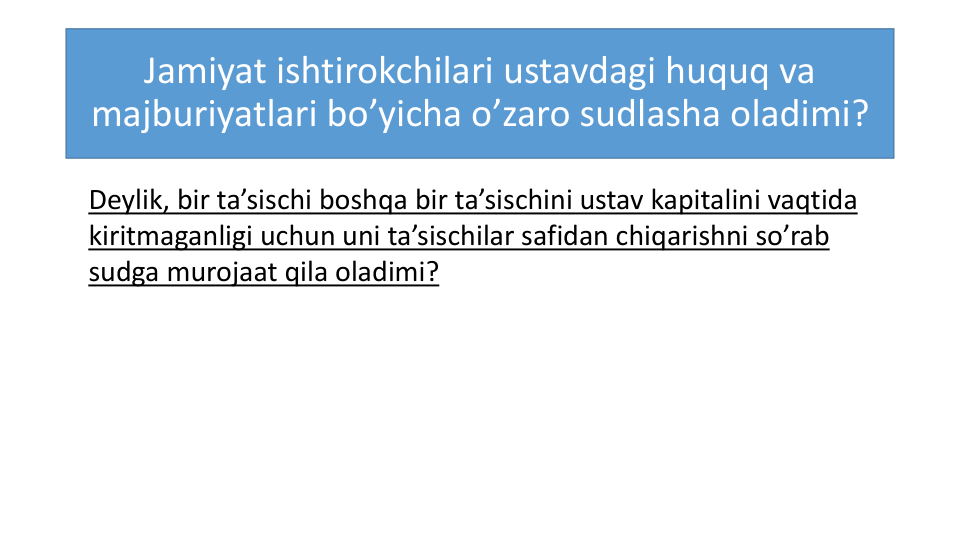 Jamiyat ishtirokchilari ustavdagi huquq va
majburiyatlari bo’yicha o’zaro sudlasha oladimi?
Deylik, bir ta’sischi boshqa bir ta’sischini ustav kapitalini vaqtida
kiritmaganligi uchun uni ta’sischilar safidan chiqarishni so’rab
sudga murojaat qila oladimi?
