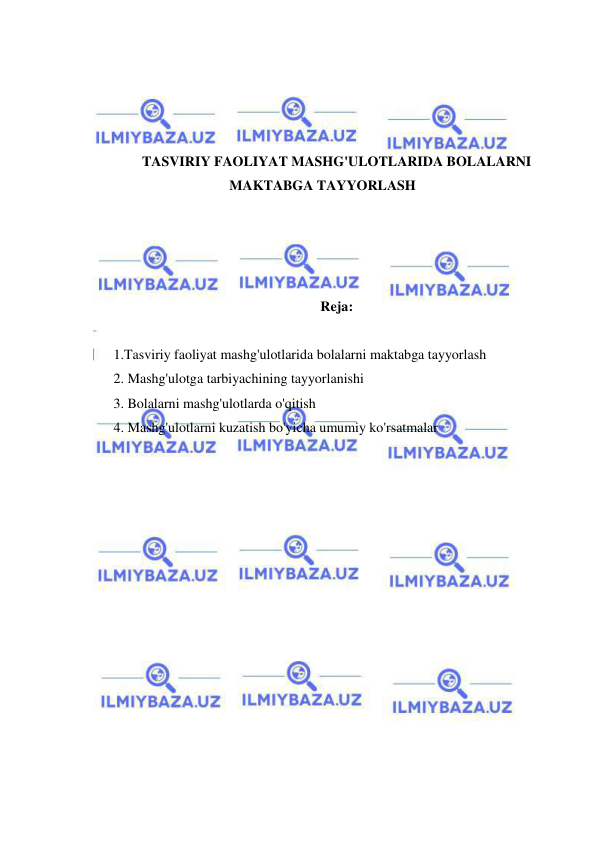  
 
 
 
 
 
TASVIRIY FAOLIYAT MASHG'ULOTLARIDA BOLALARNI 
MAKTABGA TAYYORLASH 
 
 
 
 
Reja: 
 
1.Tasviriy faoliyat mashg'ulotlarida bolalarni maktabga tayyorlash 
2. Mashg'ulotga tarbiyachining tayyorlanishi 
3. Bolalarni mashg'ulotlarda o'qitish 
4. Mashg'ulotlarni kuzatish bo'yicha umumiy ko'rsatmalar 
 
 
 
 
 
 
 
 
 
 
 
 
 
