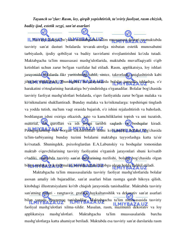  
 
Tayanch so’zlar: Rasm, loy, qirqib yopishtirish, ta'sviriy faoliyat, rasm chizish, 
badiiy ijod, estetik sezgi, san'at asarlari  
 
Tasviriy faoliyat bo'yicha maktabgacha ta'lim muassasasi dasturi va maktabda 
tasviriy san'at dasturi bolalarda tevarak-atrofga nisbatan estetik munosabatni 
tarbiyalash, ijodiy qobiliyat va badiiy tasvirlarni rivojlantirishni ko'zda tutadi. 
Maktabgacha ta'lim muassasasi mashg'ulotlarida, maktabda muvaffaqiyatli o'qib 
ketishlari uchun zarur bo'lgan vazifalar hal etiladi. Rasm, applikatsiya, loy ishlari 
jarayonida bolalarda fikr yuritishning tahlil, sintez, takrorlash, aniqlashtirish kabi 
jihatlari shakllanadi. Shuningdek, bu jarayonlarda bolalar jamoada ishlashga, o'z 
harakatini o'rtoqlarining harakatiga bo'ysindirishga o'rganadilar. Bolalar bog'chasida 
tasviriy faoliyat mashg'ulotlari bolalarda, o'quv faoliyatida zarur bo'lgan malaka va 
ko'nikmalarni shakllantiradi. Bunday malaka va ko'nikmalarga: topshiriqni tinglash 
va yodda tutish, ma'lum vaqt orasida bajarish, o'z ishini rejalashtirish va baholash, 
boshlangan ishni oxiriga etkazish, xato va kamchiliklarini topish va uni tuzatish, 
material, ish qurollari va ish joyini tartibli saqlash va boshqalar kiradi. 
Pedagoglarning olib borgan tekshirishlari shuni ko'rsatadiki, bolalar bog'chasida 
ta'lim-tarbiyaning bunday tuzimi bolalarni maktabga tayyorlashga katta ta'sir 
ko'rsatadi. Shuningdek, psixologlardan E.A.Labunskiy va boshqalar tomonidan 
maktab o'quvchilarining tasviriy faoliyatini o'rganish jarayonlari shuni ko'rsatib 
o'tadiki, maktabda tasviriy san'at darslarining tuzilishi, bolalar bog'chasida olgan 
bilim, malaka va ko'nikmalari asosida, ularni hisobga olgan holda tashkil etiladi. 
Maktabgacha ta'lim muassasalarida tasviriy faoliyat mashg'ulotlarida bolalar 
asosan amaliy ish bajaradilar, san'at asarlari bilan rasmga qarab hikoya qilish, 
kitobdagi illustratsiyalarni ko'rib chiqish jarayonida tanishadilar. Maktabda tasviriy 
san'atning turlari - rangtasvir, grafika, haykaltaroshlik va dekorativ san'at asarlari 
bilan yanada chuqurroq tanishadilar. Maktabgacha ta'lim muassasasida tasviriy 
faoliyal mashg'ulotlari xilma-xildir. Masalan, rasm, mazmunli dekorativ va loy 
applikatsiya 
mashg'ulotlari. 
Maktabgacha 
ta'lim 
muassasalarida 
barcha 
mashg'ulotlarga katta ahamiyat beriladi. Maktabda esa tasviriy san'at darslarida rasm 
