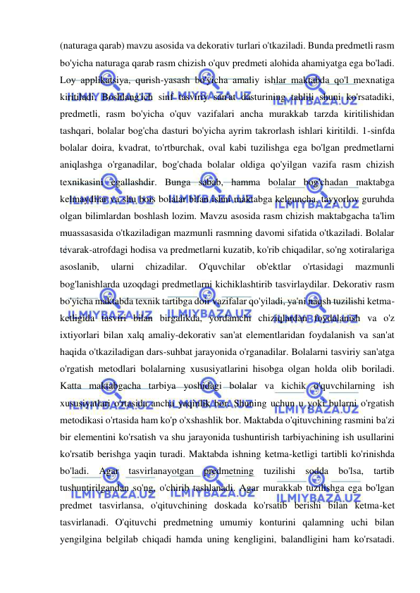  
 
(naturaga qarab) mavzu asosida va dekorativ turlari o'tkaziladi. Bunda predmetli rasm 
bo'yicha naturaga qarab rasm chizish o'quv predmeti alohida ahamiyatga ega bo'ladi. 
Loy applikatsiya, qurish-yasash bo'yicha amaliy ishlar maktabda qo'l mexnatiga 
kiritiladi. Boshlang'ich sinf tasviriy san'at dasturining tahlili shuni ko'rsatadiki, 
predmetli, rasm bo'yicha o'quv vazifalari ancha murakkab tarzda kiritilishidan 
tashqari, bolalar bog'cha dasturi bo'yicha ayrim takrorlash ishlari kiritildi. 1-sinfda 
bolalar doira, kvadrat, to'rtburchak, oval kabi tuzilishga ega bo'lgan predmetlarni 
aniqlashga o'rganadilar, bog'chada bolalar oldiga qo'yilgan vazifa rasm chizish 
texnikasini egallashdir. Bunga sabab, hamma bolalar bog'chadan maktabga 
kelmaydilar va shu bois bolalar bilan ishni maktabga kelguncha, tayyorlov guruhda 
olgan bilimlardan boshlash lozim. Mavzu asosida rasm chizish maktabgacha ta'lim 
muassasasida o'tkaziladigan mazmunli rasmning davomi sifatida o'tkaziladi. Bolalar 
tevarak-atrofdagi hodisa va predmetlarni kuzatib, ko'rib chiqadilar, so'ng xotiralariga 
asoslanib, 
ularni 
chizadilar. 
O'quvchilar 
ob'ektlar 
o'rtasidagi 
mazmunli 
bog'lanishlarda uzoqdagi predmetlarni kichiklashtirib tasvirlaydilar. Dekorativ rasm 
bo'yicha maktabda texnik tartibga doir vazifalar qo'yiladi, ya'ni naqsh tuzilishi ketma-
ketligida tasviri bilan birgalikda, yordamchi chiziqlardan foydalanish va o'z 
ixtiyorlari bilan xalq amaliy-dekorativ san'at elementlaridan foydalanish va san'at 
haqida o'tkaziladigan dars-suhbat jarayonida o'rganadilar. Bolalarni tasviriy san'atga 
o'rgatish metodlari bolalarning xususiyatlarini hisobga olgan holda olib boriladi. 
Katta maktabgacha tarbiya yoshidagi bolalar va kichik o'quvchilarning ish 
xususiyatlari o'rtasida ancha yaqinlik bor. Shuning uchun u yoki bularni o'rgatish 
metodikasi o'rtasida ham ko'p o'xshashlik bor. Maktabda o'qituvchining rasmini ba'zi 
bir elementini ko'rsatish va shu jarayonida tushuntirish tarbiyachining ish usullarini 
ko'rsatib berishga yaqin turadi. Maktabda ishning ketma-ketligi tartibli ko'rinishda 
bo'ladi. Agar tasvirlanayotgan predmetning tuzilishi sodda bo'lsa, tartib 
tushuntirilgandan so'ng, o'chirib tashlanadi. Agar murakkab tuzilishga ega bo'lgan 
predmet tasvirlansa, o'qituvchining doskada ko'rsatib berishi bilan ketma-ket 
tasvirlanadi. O'qituvchi predmetning umumiy konturini qalamning uchi bilan 
yengilgina belgilab chiqadi hamda uning kengligini, balandligini ham ko'rsatadi. 
