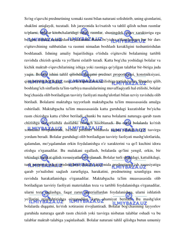  
 
So'ng o'quvchi predmetining xomaki rasmi bilan naturani solishtirib, uning qismlarini, 
shaklini aniqlaydi, tuzatadi. Ish jarayonida ko'rsatish va tahlil qilish uchun rasmlar 
to'plarni, bolalar kitobchalaridagi rangli rasmlar, shuningdek, o'quv xarakteriga ega 
bo'lgan alohida rasmlardan foydalanadi. Rasm bo'yicha o'tkaziladigan har bir dars 
o'qituvchining suhbatidan va rasmni nimadan boshlash kerakligini tushuntirishdan 
boshlanadi. Ishning amaliy bajarilishiga o'tishda o'qituvchi bolalarning tartibli 
ravishda chizish qoida va yo'llarni eslatib turadi. Katta bog'cha yoshidagi bolalar va 
kichik maktab o'quvchilarining ishiga yoki rasmiga qo'yilgan talablar bir-biriga juda 
yaqin. Bolalar ishini tahlil qilishda diqqatni predmet proportsiyasi, konstniksiyasi, 
qismlarining bog'liqligi, rang va kompozitsion tuzilishiga tortish lozim. Shunday qilib, 
boshlang'ich sinflarda ta'lim-tarbiya masalalarining muvaffaqiyatli hal etilishi, bolalar 
bog'chasida olib boriladigan tasviriy faoliyati mashg'ulotlari bilan uzviy ravishda olib 
boriladi. Bolalarni maktabga tayyorlash maktabgacha ta'lim muassasasida amalga 
oshiriladi. Maktabgacha ta'lim muassasasida katta guruhdagi kuzatishlar bo'yicha 
rasm chizishga katta e'tibor beriladi, chunki bu narsa bolalarni naturaga qarab rasm 
chizishga tayyorlashda dastlabki bosqich hisoblanadi. Bu narsa bolalarda ko'rish 
xotirasini rivojlantiradi, ba'zida predmet bolalarda natura sifatida to'g'ri tasvirga 
yordam beradi. Bolalar guruhdagi olib boriladigan tasviriy faoliyati mashg'ulotlarida, 
qalamdan, mo'yqalamdan erkin foydalanishga o'z xarakterini va qo'l kuchini idora 
etishga o'rganadilar. Bu malakani egallash, bolalarda qo'lini yengil, erkin, bir 
tekisdagi harakat qilish xususiyatlari rivojlanadi. Bolalar turli shakldagi, kattalikdagi, 
turli proportsiyadagi predmetlarni chizish jarayonida predmetning ish xususiyatiga 
qarab yo'nalishni saqlash zarurligiga, harakatini, predmetning uzunligiga mos 
ravishda harakatlanishga o'rganadilar. Maktabgacha ta'lim muassasasida olib 
boriladigan tasviriy faoliyati materialdan toza va tartibli foydalanishga o'rganadilar, 
ularni toza saqlashga, faqat zarur materiallardan foydalanishga, ularni ishlatish 
yo'llarini rejalashtirishga o'rganadilar, katta ahamiyat beriladi. Bu mashg'ulot 
bolalarda diqqatni, ko'rish xotirasini rivojlantiradi. Bolalar bog'chasining tayyorlov 
guruhida naturaga qarab rasm chizish yoki tasvirga nisbatan talablar oshadi va bu 
talablar maktab talabiga yaqinlashadi. Bolalar naturani tahlil qilishga butun umumiy 
