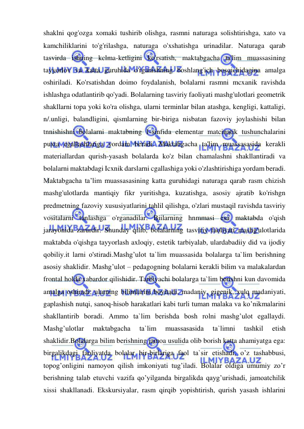  
 
shaklni qog'ozga xomaki tushirib olishga, rasmni naturaga solishtirishga, xato va 
kamchiliklarini to'g'rilashga, naturaga o'xshatishga urinadilar. Naturaga qarab 
tasvirda ishning kclma-ketligini ko'rsatish, maktabgacha ta'lim muassasining 
tayyorlov va katta guruhida o'rganishning boshlang'ich bosqichidagina amalga 
oshiriladi. Ko'rsatishdan doimo foydalanish, bolalarni rasmni mcxanik ravishda 
ishlashga odatlantirib qo'yadi. Bolalarning tasviriy faoliyati mashg'ulotlari geometrik 
shakllarni topa yoki ko'ra olishga, ularni terminlar bilan atashga, kengligi, kattaligi, 
n/.unligi, balandligini, qismlarning bir-biriga nisbatan fazoviy joylashishi bilan 
tnnishishni bolalarni maktabning 1-sinfida elementar matcinatik tushunchalarini 
puxta egallashlariga yordam beradi. Maktabgacha ta'lim muassasasida kerakli 
materiallardan qurish-yasash bolalarda ko'z bilan chamalashni shakllantiradi va 
bolalarni maktabdagi Icxnik darslarni cgallashiga yoki o'zlashtirishiga yordam beradi. 
Maktabgacha ta’lim muassasasining katta guruhidagi naturaga qarab rasm chizish 
mashg'ulotlarda mantiqiy fikr yuritishga, kuzatishga, asosiy ajratib ko'rishgn 
predmetning fazoviy xususiyatlarini tahlil qilishga, o'zlari mustaqil ravishda tasviriy 
vositalarni tanlashga o'rganadilar. Biilarning hnmmasi esa maktabda o'qish 
jarayonida zarurdir. Shunday qilib, bolalarning tasviriy faoliyati mashg'ulotlarida 
maktabda o'qishga tayyorlash axloqiy, estetik tarbiyalab, ulardabadiiy did va ijodiy 
qobiliy.it larni o'stiradi.Mashg’ulot ta`lim muassasida bolalarga ta`lim berishning 
asosiy shaklidir. Mashg’ulot – pedagogning bolalarni kerakli bilim va malakalardan 
frontal holda xabardor qilishidir. Tarbiyachi bolalarga ta`lim berishni kun davomida 
amalga oshiradi: ularning bilimlarini boyitadi, madaniy, gigenik, xulq madaniyati, 
gaplashish nutqi, sanoq-hisob harakatlari kabi turli tuman malaka va ko’nikmalarini 
shakllantirib boradi. Ammo ta`lim berishda bosh rolni mashg’ulot egallaydi. 
Mashg’ulotlar 
maktabgacha 
ta`lim 
muassasasida 
ta`limni 
tashkil 
etish 
shaklidir.Bolalarga bilim berishning jamoa usulida olib borish katta ahamiyatga ega: 
birgalikdagi faoliyatda bolalar bir-birlariga faol ta`sir etishadi, o’z tashabbusi, 
topog’onligini namoyon qilish imkoniyati tug’iladi. Bolalar oldiga umumiy zo’r 
berishning talab etuvchi vazifa qo’yilganda birgalikda qayg’urishadi, jamoatchilik 
xissi shakllanadi. Ekskursiyalar, rasm qirqib yopishtirish, qurish yasash ishlarini 
