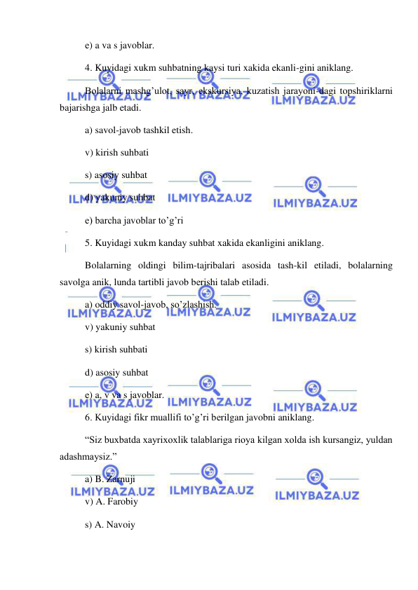  
 
е) a va s javoblar. 
4. Kuyidagi xukm suhbatning kaysi turi xakida ekanli-gini aniklang.  
Bolalarni mashg’ulot, sayr, ekskursiya, kuzatish jarayoni-dagi topshiriklarni 
bajarishga jalb etadi. 
a) savol-javob tashkil etish. 
v) kirish suhbati 
s) asosiy suhbat  
d) yakuniy suhbat 
е) barcha javoblar to’g’ri 
5. Kuyidagi xukm kanday suhbat xakida ekanligini aniklang.  
Bolalarning oldingi bilim-tajribalari asosida tash-kil etiladi, bolalarning 
savolga anik, lunda tartibli javob bеrishi talab etiladi. 
a) oddiy savol-javob, so’zlashish. 
v) yakuniy suhbat  
s) kirish suhbati 
d) asosiy suhbat 
е) a, v va s javoblar. 
6. Kuyidagi fikr muallifi to’g’ri bеrilgan javobni aniklang.  
“Siz buxbatda xayrixoxlik talablariga rioya kilgan xolda ish kursangiz, yuldan 
adashmaysiz.” 
a) B. Zarnuji  
v) A. Farobiy  
s) A. Navoiy  
