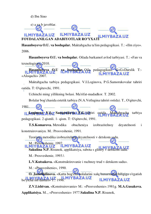  
 
d) Ibn Sino 
е) a va b javoblar. 
 
FOYDALANILGAN ADABIYOTLAR RO'YXATI 
Hasanboyeva O.U. va boshqalar. Maktabgacha ta'lim pedagogikasi. T.: «Ilm ziyo». 
2006. 
Hasanboyeva O.U. va boshqalar. Oilada barkamol avlod tarbiyasi. T.: «Fan va 
texnologiya», 2010. 
Hasanboyeva O.U va boshqalar. Oila pedagogikasi. G«G«Darslik T:- 
«Aloqachi» 2007. 
Maktabgacha tarbiya pedagogikasi. V.I.Loginova, P.G.Samorukovalar tahriri 
ostida. T: O'qituvchi, 1991. 
Uchinchi ming yillikning bolasi. Ma'rifat-madadkor. T. 2002. 
Bolalar bog'chasida estetik tarbiya (N.A.Vetlugina tahriri ostida). T., O'qituvchi, 
1981. 
Loginova V.I., Samarukova T.G. tahriri ostida. Maktabgacha tarbiya 
pedagogikasi. 2 qismli. 1- qism. T: O'qituvchi, 1991. 
T.S.Komarova. Metodika 
obucheniya 
izobrazitelnoy 
deyatelnosti 
i 
konstruirovaniyu. M.: Prosveshenie, 1991. 
Teoriya i metodika izobrazitelnoy deyatelnosti v detskom sadu. 
M.: Prosveshenie. 1997. 
Sakulina N.P. Risunok, applikatsiya, rabota s glinoy v detskom sadu. 
M.: Prosveshenie, 1993.\ 
L.V.Kutsakova. «Konstruktirovanie i ruchnoy trud v detskom sadu». 
M.: «Prosveshenie», 1990. 
O. Jamollidinova. «Katta bog'cha bolalarini xalq hunarmandchiligiga o'rgatish 
bo'yicha ish dasturi» T.: 1996. 
Z.V.Lishtvan. «Konstruirovanie» M.: «Prosveshenie».1981g. M.A.Gusakova. 
Applikatsiya. M.., «Prosveshenie» 1977.Sakulina N.P. Risunok, 
