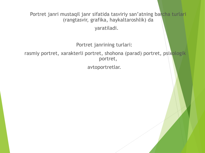 Portret janri mustaqil janr sifatida tasviriy san’atning barcha turlari 
(rangtasvir, grafika, haykaltaroshlik) da
yaratiladi. 
Portret janrining turlari:
rasmiy portret, xarakterli portret, shohona (parad) portret, psixologik 
portret, 
avtoportretlar.
