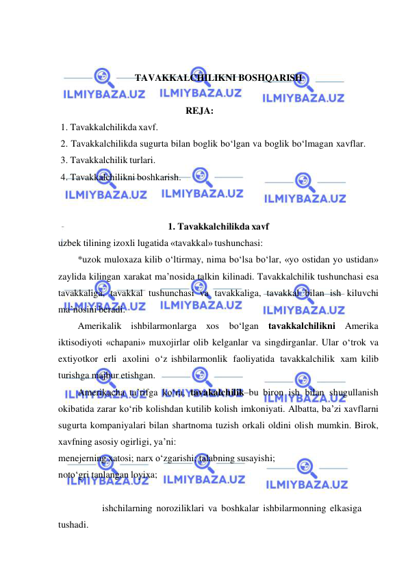  
 
 
 
TAVAKKALCHILIKNI BOSHQARISH 
 
 
REJA: 
 1. Tavakkalchilikda xavf. 
 2. Tavakkalchilikda sugurta bilan boglik bo‘lgan va boglik bo‘lmagan xavflar. 
 3. Tavakkalchilik turlari. 
 4. Tavakkalchilikni boshkarish. 
 
 
1. Tavakkalchilikda xavf 
uzbek tilining izoxli lugatida «tavakkal» tushunchasi: 
*uzok muloxaza kilib o‘ltirmay, nima bo‘lsa bo‘lar, «yo ostidan yo ustidan» 
zaylida kilingan xarakat ma’nosida talkin kilinadi. Tavakkalchilik tushunchasi esa 
tavakkaliga, tavakkal tushunchasi va tavakkaliga, tavakkal bilan ish kiluvchi 
ma’nosini beradi. 
Amerikalik ishbilarmonlarga xos bo‘lgan tavakkalchilikni Amerika 
iktisodiyoti «chapani» muxojirlar olib kelganlar va singdirganlar. Ular o‘trok va 
extiyotkor erli axolini o‘z ishbilarmonlik faoliyatida tavakkalchilik xam kilib 
turishga majbur etishgan. 
Amerikacha ta’rifga ko‘ra, tavakalchilik–bu biron ish bilan shugullanish 
okibatida zarar ko‘rib kolishdan kutilib kolish imkoniyati. Albatta, ba’zi xavflarni 
sugurta kompaniyalari bilan shartnoma tuzish orkali oldini olish mumkin. Birok, 
xavfning asosiy ogirligi, ya’ni: 
menejerning xatosi; narx o‘zgarishi; talabning susayishi; 
noto‘gri tanlangan loyixa; 
 
 
ishchilarning noroziliklari va boshkalar ishbilarmonning elkasiga 
tushadi. 
