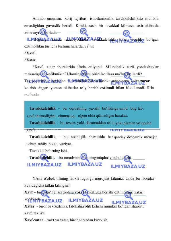  
 
Ammo, umuman, xorij tajribasi ishbilarmonlik tavakkalchiliksiz mumkin 
emasligidan guvoxlik beradi. Kimki, xech bir tavakkal kilmasa, oxir-okibatda 
xonavayron bo‘ladi. 
Bugungi 
kunda 
adabiyotlarda 
tavakkalchilik bilan 
boglik 
bo‘lgan 
extimollikni turlicha tushunchalarda, ya’ni: 
*Xavf. 
*Xatar. 
*Xavf—xatar iboralarida ifoda etilyapti. SHunchalik turli yondashuvlar 
maksadga muvofikmikin? Ularning kaysi birini ko‘llasa ma’kul bo‘lardi? 
Tavakkalchilik foydadan maxrum bo‘lish va boshka sabablarga ko‘ra zarar 
ko‘rish singari yomon okibatlar ro‘y berish extimoli bilan ifodalanadi. SHu 
ma’noda: 
 
 Tavakkalchilik – bu oqibatning yaxshi bo‘lishiga umid bog‘lab,    
xavf ehtimolligini zimmasiga olgan olda qilinadigan harakat. 
 Tavakkalchilik – bu resurs yoki daromaddan to‘la yoki qisman yo‘qotish 
xavfi. 
 Tavakkalchilik – bu noaniqlik sharoitida har qanday dovyurak menejer 
uchun tabiiy holat, vaziyat. 
 Tavakkal botirning ishi. 
 Tavakkilchilik – bu omadsiz oqibatning miqdoriy baholanishi. 
 
 
YAna o‘zbek tilining izoxli lugatiga murojaat kilamiz. Unda bu iboralar 
kuyidagicha talkin kilingan: 
Xavf – biror ko‘ngilsiz xodisa yoki falokat yuz berishi extimolligi; xatar; 
ko‘rkinch. 
Xatar - biror baxtsizlikka, falokatga olib kelishi mumkin bo‘lgan sharoit; 
xavf; taxlika. 
Xavf-xatar – xavf va xatar, biror narsadan ko‘rkish. 
