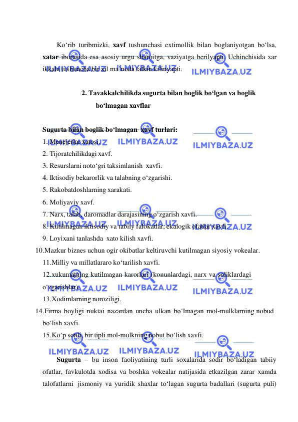  
 
 
Ko‘rib turibmizki, xavf tushunchasi extimollik bilan boglaniyotgan bo‘lsa, 
xatar iborasida esa asosiy urgu sharoitga, vaziyatga berilyapti. Uchinchisida xar 
ikkala tushuncha bir xil ma’noda talkin kilinyapti. 
 
2. Tavakkalchilikda sugurta bilan boglik bo‘lgan va boglik 
bo‘lmagan xavflar 
 
Sugurta bilan boglik bo‘lmagan xavf turlari: 
1. Menejerlar xatosi. 
2. Tijoratchilikdagi xavf. 
3. Resurslarni noto‘gri taksimlanish xavfi. 
4. Iktisodiy bekarorlik va talabning o‘zgarishi. 
5. Rakobatdoshlarning xarakati. 
6. Moliyaviy xavf. 
7. Narx, talab, daromadlar darajasining o‘zgarish xavfi. 
8. Kutilmagan iktisodiy va tabiiy falokatlar, ekalogik ofatlar xavfi. 
9. Loyixani tanlashda xato kilish xavfi. 
 10.Mazkur biznes uchun ogir okibatlar keltiruvchi kutilmagan siyosiy vokealar. 
11.Milliy va millatlararo ko‘tarilish xavfi. 
12.xukumatning kutilmagan karorlari (konunlardagi, narx va soliklardagi 
o‘zgarishlar). 
13.Xodimlarning noroziligi. 
 14.Firma boyligi nuktai nazardan uncha ulkan bo‘lmagan mol-mulklarning nobud 
bo‘lish xavfi. 
15.Ko‘p sonli, bir tipli mol-mulkning nobut bo‘lish xavfi. 
 
Sugurta – bu inson faoliyatining turli soxalarida sodir bo‘ladigan tabiiy 
ofatlar, favkulotda xodisa va boshka vokealar natijasida etkazilgan zarar xamda 
talofatlarni jismoniy va yuridik shaxlar to‘lagan sugurta badallari (sugurta puli) 
