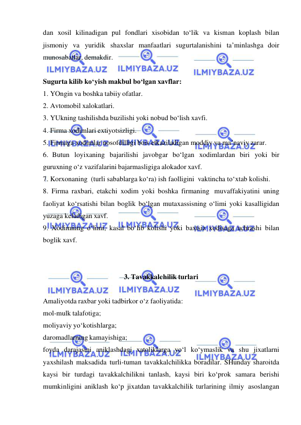  
 
dan xosil kilinadigan pul fondlari xisobidan to‘lik va kisman koplash bilan 
jismoniy va yuridik shaxslar manfaatlari sugurtalanishini ta’minlashga doir 
munosabatlar, demakdir. 
 
Sugurta kilib ko‘yish makbul bo‘lgan xavflar: 
1. YOngin va boshka tabiiy ofatlar. 
2. Avtomobil xalokatlari. 
3. YUkning tashilishda buzilishi yoki nobud bo‘lish xavfi. 
4. Firma xodimlari extiyotsizligi. 
5. Firmaga xodimlar nosofdilligi bois etkaziladigan moddiy va ma’naviy zarar. 
6. Butun loyixaning bajarilishi javobgar bo‘lgan xodimlardan biri yoki bir 
guruxning o‘z vazifalarini bajarmasligiga alokador xavf. 
7. Korxonaning (turli sabablarga ko‘ra) ish faolligini vaktincha to‘xtab kolishi. 
8. Firma raxbari, etakchi xodim yoki boshka firmaning muvaffakiyatini uning 
faoliyat ko‘rsatishi bilan boglik bo‘lgan mutaxassisning o‘limi yoki kasalligidan 
yuzaga keladigan xavf. 
9. Xodimning o‘limi, kasal bo‘lib kolishi yoki baxtsiz xodisaga uchrashi bilan 
boglik xavf. 
 
 
3. Tavakkalchilik turlari 
 
Amaliyotda raxbar yoki tadbirkor o‘z faoliyatida: 
mol-mulk talafotiga; 
moliyaviy yo‘kotishlarga; 
daromadlarning kamayishiga; 
foyda darajasini aniklashdagi xatoliklarga yo‘l ko‘ymaslik va shu jixatlarni 
yaxshilash maksadida turli-tuman tavakkalchilikka boradilar. SHunday sharoitda 
kaysi bir turdagi tavakkalchilikni tanlash, kaysi biri ko‘prok samara berishi 
mumkinligini aniklash ko‘p jixatdan tavakkalchilik turlarining ilmiy asoslangan 
