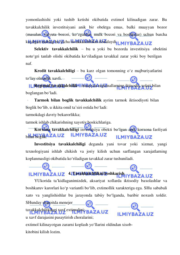  
 
yomonlashishi yoki tushib ketishi okibatida extimol kilinadigan zarar. Bu 
tavakkalchilik investitsiyani anik bir obektga emas, balki muayyan bozor 
(masalan, valyuta bozori, ko‘zgalmas mulk bozori va boshkalar) uchun barcha 
kuyilgan mablag bo‘yicha tavakkalchilikni ifodalaydi. 
Selektiv tavakkalchilik – bu u yoki bu bozorda investitsiya obektini 
noto‘gri tanlab olishi okibatida ko‘riladigan tavakkal zarar yoki boy berilgan 
naf. 
Kredit tavakkalchiligi – bu karz olgan tomonning o‘z majburiyatlarini 
to‘lay olmaslik xavfi. 
Regional tavakkalchilik – muayyan regionallarning iktisodiy xolati bilan 
boglangan bo‘ladi. 
Tarmok bilan boglik tavakkalchilik ayrim tarmok iktisodiyoti bilan 
boglik bo‘lib, u ikkita omil ta’siri ostida bo‘ladi: 
tarmokdagi davriy bekarorlikka; 
tarmok ishlab chikarishning xayotiy boskichlariga. 
Korxona tavakkalchiligi investitsiya obekti bo‘lgan anik korxona faoliyati 
bilan boglik. 
Investitsiya tavakkalchiligi deganda yani tovar yoki xizmat, yangi 
texnologiyani ishlab chikish va joriy kilish uchun sarflangan xarajatlarning 
koplanmasligi okibatida ko‘riladigan tavakkal zarar tushuniladi. 
 
4. Tavakkalchilikni boshkarish 
YUkorida ta’kidlaganimizdek, aksariyat xollarda iktisodiy baxolashlar va 
boshkaruv karorlari ko‘p variantli bo‘lib, extimollik xarakteriga ega. SHu sababali 
xato va yanglishishlar bu jarayonda tabiiy bo‘lganda, baribir noxush xoldir. 
SHunday sharoitda menejer 
tavakkalchilikdagi xavf extimolini; 
u xavf darajasini pasaytirish choralarini; 
extimol kilinayotgan zararni koplash yo‘llarini oldindan xisob- 
kitobini kilish lozim. 
