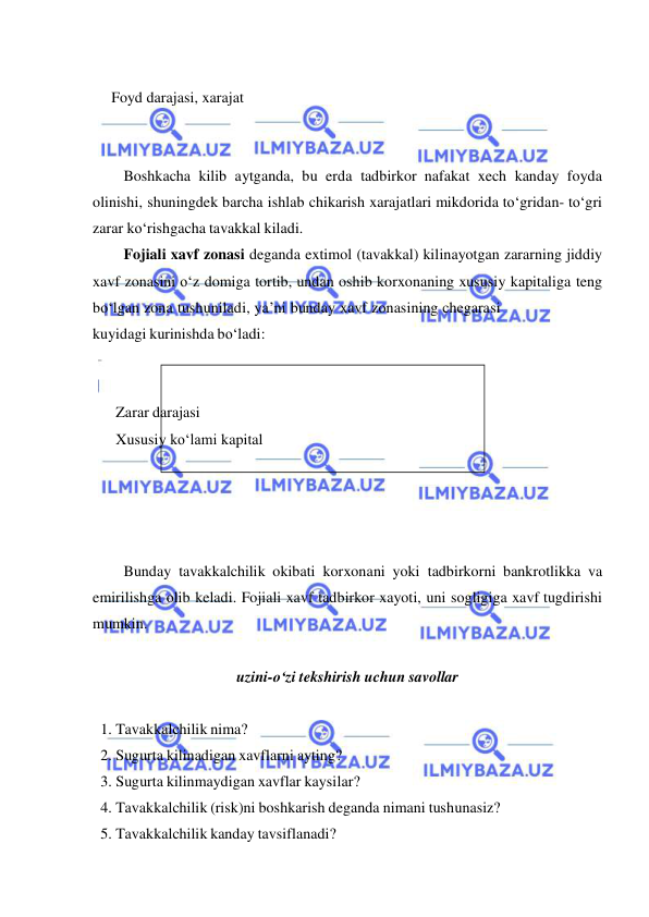  
 
 
    Foyd darajasi, xarajat 
 
 
Boshkacha kilib aytganda, bu erda tadbirkor nafakat xech kanday foyda 
olinishi, shuningdek barcha ishlab chikarish xarajatlari mikdorida to‘gridan- to‘gri 
zarar ko‘rishgacha tavakkal kiladi. 
Fojiali xavf zonasi deganda extimol (tavakkal) kilinayotgan zararning jiddiy 
xavf zonasini o‘z domiga tortib, undan oshib korxonaning xususiy kapitaliga teng 
bo‘lgan zona tushuniladi, ya’ni bunday xavf zonasining chegarasi 
kuyidagi kurinishda bo‘ladi: 
 
 
      Zarar darajasi 
      Xususiy ko‘lami kapital 
 
 
 
 
Bunday tavakkalchilik okibati korxonani yoki tadbirkorni bankrotlikka va 
emirilishga olib keladi. Fojiali xavf tadbirkor xayoti, uni sogligiga xavf tugdirishi 
mumkin. 
 
uzini-o‘zi tekshirish uchun savollar 
 
1. Tavakkalchilik nima? 
2. Sugurta kilinadigan xavflarni ayting? 
3. Sugurta kilinmaydigan xavflar kaysilar? 
4. Tavakkalchilik (risk)ni boshkarish deganda nimani tushunasiz? 
5. Tavakkalchilik kanday tavsiflanadi? 
