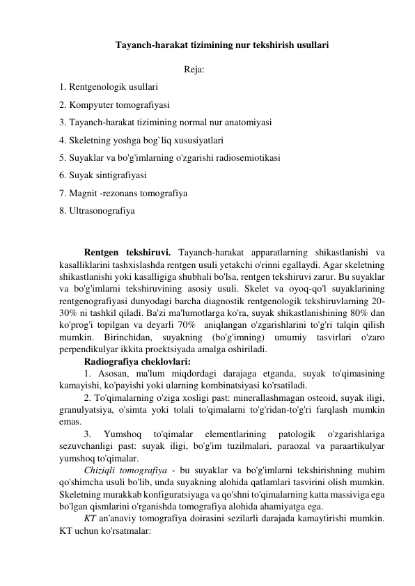 Tayanch-harakat tizimining nur tekshirish usullari 
 
                                                                        Reja: 
1. Rentgenologik usullari 
2. Kompyuter tomografiyasi 
3. Tayanch-harakat tizimining normal nur anatomiyasi  
4. Skeletning yoshga bog`liq xususiyatlari 
5. Suyaklar va bo'g'imlarning o'zgarishi radiosemiotikasi 
6. Suyak sintigrafiyasi 
7. Magnit -rezonans tomografiya 
8. Ultrasonografiya 
 
 
Rentgen tekshiruvi. Tayanch-harakat apparatlarning shikastlanishi va 
kasalliklarini tashxislashda rentgen usuli yetakchi o'rinni egallaydi. Agar skeletning 
shikastlanishi yoki kasalligiga shubhali bo'lsa, rentgen tekshiruvi zarur. Bu suyaklar 
va bo'g'imlarni tekshiruvining asosiy usuli. Skelet va oyoq-qo'l suyaklarining 
rentgenografiyasi dunyodagi barcha diagnostik rentgenologik tekshiruvlarning 20-
30% ni tashkil qiladi. Ba'zi ma'lumotlarga ko'ra, suyak shikastlanishining 80% dan 
ko'prog'i topilgan va deyarli 70%  aniqlangan o'zgarishlarini to'g'ri talqin qilish 
mumkin. Birinchidan, suyakning (bo'g'imning) umumiy tasvirlari o'zaro 
perpendikulyar ikkita proektsiyada amalga oshiriladi. 
Radiografiya cheklovlari: 
1. Asosan, ma'lum miqdordagi darajaga etganda, suyak to'qimasining 
kamayishi, ko'payishi yoki ularning kombinatsiyasi ko'rsatiladi. 
2. To'qimalarning o'ziga xosligi past: minerallashmagan osteoid, suyak iligi, 
granulyatsiya, o'simta yoki tolali to'qimalarni to'g'ridan-to'g'ri farqlash mumkin 
emas. 
3. 
Yumshoq 
to'qimalar 
elementlarining 
patologik 
o'zgarishlariga 
sezuvchanligi past: suyak iligi, bo'g'im tuzilmalari, paraozal va paraartikulyar 
yumshoq to'qimalar. 
Chiziqli tomografiya - bu suyaklar va bo'g'imlarni tekshirishning muhim 
qo'shimcha usuli bo'lib, unda suyakning alohida qatlamlari tasvirini olish mumkin. 
Skeletning murakkab konfiguratsiyaga va qo'shni to'qimalarning katta massiviga ega 
bo'lgan qismlarini o'rganishda tomografiya alohida ahamiyatga ega. 
KT an'anaviy tomografiya doirasini sezilarli darajada kamaytirishi mumkin. 
KT uchun ko'rsatmalar: 
