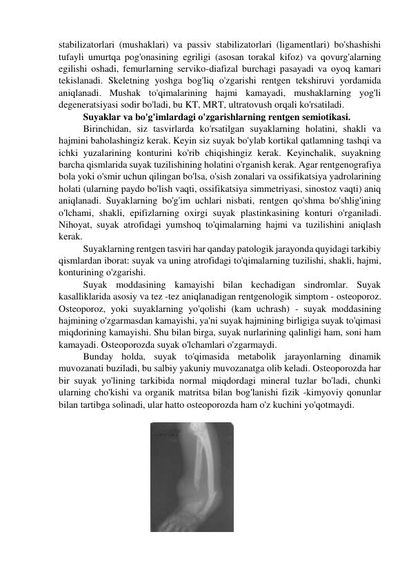 stabilizatorlari (mushaklari) va passiv stabilizatorlari (ligamentlari) bo'shashishi 
tufayli umurtqa pog'onasining egriligi (asosan torakal kifoz) va qovurg'alarning 
egilishi oshadi, femurlarning serviko-diafizal burchagi pasayadi va oyoq kamari 
tekislanadi. Skeletning yoshga bog'liq o'zgarishi rentgen tekshiruvi yordamida 
aniqlanadi. Mushak to'qimalarining hajmi kamayadi, mushaklarning yog'li 
degeneratsiyasi sodir bo'ladi, bu KT, MRT, ultratovush orqali ko'rsatiladi. 
Suyaklar va bo'g'imlardagi o'zgarishlarning rentgen semiotikasi. 
Birinchidan, siz tasvirlarda ko'rsatilgan suyaklarning holatini, shakli va 
hajmini baholashingiz kerak. Keyin siz suyak bo'ylab kortikal qatlamning tashqi va 
ichki yuzalarining konturini ko'rib chiqishingiz kerak. Keyinchalik, suyakning 
barcha qismlarida suyak tuzilishining holatini o'rganish kerak. Agar rentgenografiya 
bola yoki o'smir uchun qilingan bo'lsa, o'sish zonalari va ossifikatsiya yadrolarining 
holati (ularning paydo bo'lish vaqti, ossifikatsiya simmetriyasi, sinostoz vaqti) aniq 
aniqlanadi. Suyaklarning bo'g'im uchlari nisbati, rentgen qo'shma bo'shlig'ining 
o'lchami, shakli, epifizlarning oxirgi suyak plastinkasining konturi o'rganiladi. 
Nihoyat, suyak atrofidagi yumshoq to'qimalarning hajmi va tuzilishini aniqlash 
kerak. 
Suyaklarning rentgen tasviri har qanday patologik jarayonda quyidagi tarkibiy 
qismlardan iborat: suyak va uning atrofidagi to'qimalarning tuzilishi, shakli, hajmi, 
konturining o'zgarishi. 
Suyak moddasining kamayishi bilan kechadigan sindromlar. Suyak 
kasalliklarida asosiy va tez -tez aniqlanadigan rentgenologik simptom - osteoporoz. 
Osteoporoz, yoki suyaklarning yo'qolishi (kam uchrash) - suyak moddasining 
hajmining o'zgarmasdan kamayishi, ya'ni suyak hajmining birligiga suyak to'qimasi 
miqdorining kamayishi. Shu bilan birga, suyak nurlarining qalinligi ham, soni ham 
kamayadi. Osteoporozda suyak o'lchamlari o'zgarmaydi. 
Bunday holda, suyak to'qimasida metabolik jarayonlarning dinamik 
muvozanati buziladi, bu salbiy yakuniy muvozanatga olib keladi. Osteoporozda har 
bir suyak yo'lining tarkibida normal miqdordagi mineral tuzlar bo'ladi, chunki 
ularning cho'kishi va organik matritsa bilan bog'lanishi fizik -kimyoviy qonunlar 
bilan tartibga solinadi, ular hatto osteoporozda ham o'z kuchini yo'qotmaydi. 
 
                                      
 
