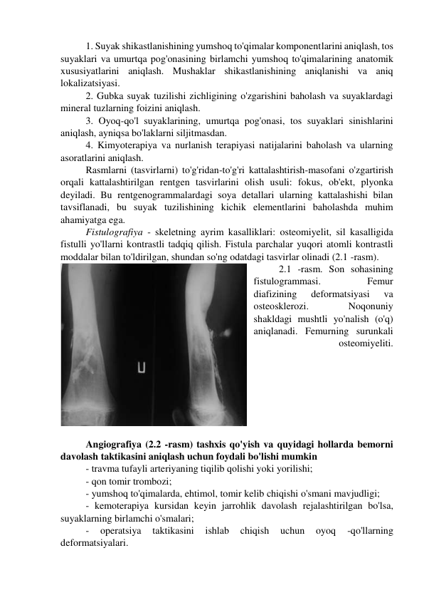 1. Suyak shikastlanishining yumshoq to'qimalar komponentlarini aniqlash, tos 
suyaklari va umurtqa pog'onasining birlamchi yumshoq to'qimalarining anatomik 
xususiyatlarini aniqlash. Mushaklar shikastlanishining aniqlanishi va aniq 
lokalizatsiyasi. 
2. Gubka suyak tuzilishi zichligining o'zgarishini baholash va suyaklardagi 
mineral tuzlarning foizini aniqlash. 
3. Oyoq-qo'l suyaklarining, umurtqa pog'onasi, tos suyaklari sinishlarini 
aniqlash, ayniqsa bo'laklarni siljitmasdan. 
4. Kimyoterapiya va nurlanish terapiyasi natijalarini baholash va ularning 
asoratlarini aniqlash. 
Rasmlarni (tasvirlarni) to'g'ridan-to'g'ri kattalashtirish-masofani o'zgartirish 
orqali kattalashtirilgan rentgen tasvirlarini olish usuli: fokus, ob'ekt, plyonka 
deyiladi. Bu rentgenogrammalardagi soya detallari ularning kattalashishi bilan 
tavsiflanadi, bu suyak tuzilishining kichik elementlarini baholashda muhim 
ahamiyatga ega. 
Fistulografiya - skeletning ayrim kasalliklari: osteomiyelit, sil kasalligida 
fistulli yo'llarni kontrastli tadqiq qilish. Fistula parchalar yuqori atomli kontrastli 
moddalar bilan to'ldirilgan, shundan so'ng odatdagi tasvirlar olinadi (2.1 -rasm). 
2.1 -rasm. Son sohasining 
fistulogrammasi. 
Femur 
diafizining 
deformatsiyasi 
va 
osteosklerozi. 
Noqonuniy 
shakldagi mushtli yo'nalish (o'q) 
aniqlanadi. Femurning surunkali 
osteomiyeliti. 
 
Angiografiya (2.2 -rasm) tashxis qo'yish va quyidagi hollarda bemorni 
davolash taktikasini aniqlash uchun foydali bo'lishi mumkin 
- travma tufayli arteriyaning tiqilib qolishi yoki yorilishi; 
- qon tomir trombozi; 
- yumshoq to'qimalarda, ehtimol, tomir kelib chiqishi o'smani mavjudligi; 
- kemoterapiya kursidan keyin jarrohlik davolash rejalashtirilgan bo'lsa, 
suyaklarning birlamchi o'smalari; 
- 
operatsiya 
taktikasini 
ishlab 
chiqish 
uchun 
oyoq 
-qo'llarning 
deformatsiyalari. 
