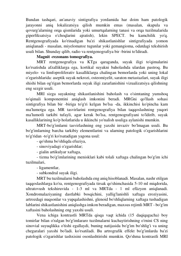 Bundan tashqari, an'anaviy sintigrafiya yordamida har doim ham patologik 
jarayonni aniq lokalizatsiya qilish mumkin emas (masalan, skapula va 
qovurg'alarning orqa qismlarida yoki umurtqalarning tanasi va orqa tuzilmalarida 
giperfiksatsiya o'choqlarini ajratish), lekin SPECT. bu kamchilik yo'q. 
Rentgenografiyada ko'rinadigan ba'zi shikastlanishlar sintigrafiyada yomon 
aniqlanadi - masalan, miyelomatoz tugunlar yoki gemangioma, odatdagi tekshirish 
usuli bilan. Shunday qilib, radio va rentgenografiya bir -birini to'ldiradi. 
Magnit -rezonans tomografiya. 
MRT rentgenografiya va KTga qaraganda, suyak iligi to'qimalarini 
ko'rsatishda afzalliklarga ega, kortikal suyakni baholashda ulardan pastroq. Bu 
miyelo- va limfoproliferativ kasalliklarga chalingan bemorlarda yoki uning lokal 
o'zgarishlarida: aseptik suyak nekrozi, osteomiyelit, saraton metastazlari, suyak iligi 
shishi bilan og'rigan bemorlarda suyak iligi zararlanishini vizualizatsiya qilishning 
eng sezgir usuli. 
MRI sizga suyakning shikastlanishini baholash va o'simtaning yumshoq 
to'qimali komponentini aniqlash imkonini beradi. MRGni qo'llash sohasi 
sintigrafiya bilan bir -biriga to'g'ri kelgan bo'lsa -da, ikkinchisi ko'pincha kam 
ma'lumotga ega. MR tasvirlarini rentgenografiya bilan taqqoslashning yuqori 
ma'lumotli tarkibi tufayli, agar kerak bo'lsa, rentgenografiyani to'ldirib, suyak 
kasalliklarining ko'p holatlarida u ikkinchi yo'nalish usuliga aylanishi mumkin. 
MRT-bo'g'imlarni tasvirlashning eng yaxshi invaziv bo'lmagan usuli. Bu 
bo'g'imlarning barcha tarkibiy elementlarini va ularning patologik o'zgarishlarini 
to'g'ridan -to'g'ri ko'rsatadigan yagona usul: 
- qo'shma bo'shliqda efuziya, 
- sinoviyadagi o'zgarishlar; 
- gialin artikulyar xaftaga, 
- tizma bo'g'imlarining menisklari kabi tolali xaftaga chalingan bo'g'im ichi 
tuzilmalari, 
- ligamentlar, 
- subkondral suyak iligi. 
MRT bu tuzilmalarni baholashda eng aniq hisoblanadi. Masalan, nashr etilgan 
taqqoslashlarga ko'ra, rentgenografiyada tirsak qo'shimchasida 5-10 ml miqdorida, 
ultratovush tekshiruvida - 1-3 ml va MRTda - 1 ml efüzyon aniqlanadi. 
Xondromalaziyaning dastlabki bosqichini, yallig'lanishli xaftaga eroziyasini, 
artrozdagi nuqsonlar va yupqalashishni, glenoid bo'shliqlarning xaftaga tushadigan 
lablarini shikastlanishini aniqlashga imkon beradigan, maxsus rejimli MRT - bo'g'im 
xaftasini baholashning eng yaxshi usuli. 
Vena ichiga kontrastli MRTda qisqa vaqt ichida (15 daqiqagacha) boy 
tomirlar bilan o'ralgan bo'g'imlararo tuzilmalarni kuchaytirishning o'rnini CS ning 
sinovial suyuqlikka o'tishi egallaydi, buning natijasida bo'g'im bo'shlig'i va uning 
chegaralari yaxshi bo'ladi. ko'rsatiladi. Bu artrografik effekt bo'g'imlarda ba'zi 
patologik o'zgarishlar tashxisini osonlashtirishi mumkin. Qo'shma kontrastli MRI 
