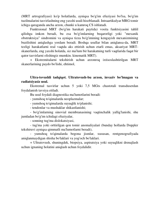 (MRT artrografiyasi) ko'p holatlarda, ayniqsa bo'g'im efuziyasi bo'lsa, bo'g'im 
tuzilmalarini tasvirlashning eng yaxshi usuli hisoblanadi. Intraartikulyar MRG tomir 
ichiga qaraganda ancha arzon, chunki u kamroq CS ishlatadi. 
Funktsional MRT (bo'g'im harakati paytida) vosita funktsiyasini tahlil 
qilishga imkon beradi, bu esa bo'g'imlarning beqarorligi yoki "mexanik 
obstruktsiya" sindromini va ayniqsa tizza bo'g'imining kengayish mexanizmining 
buzilishini aniqlashga yordam beradi. Boshqa usullar bilan aniqlansa-da, MRT 
tezligi harakatlarni real vaqtda aks ettirish uchun etarli emas, aksariyat MRT-
skanerlarda, eng yaxshi holatda, siz ma'lum bir harakatning turli vaqtlarida faqat bir 
qator tasvirlarni olishingiz mumkin. kinematik MRT). 
+ Ekstremitalarni tekshirish uchun arzonroq ixtisoslashtirilgan MRT 
skanerlarining paydo bo'lishi, ehtimol, 
 
 
Ultra-tovushli tadqiqot. Ultratovush-bu arzon, invaziv bo'lmagan va 
radiatsiyasiz usul. 
Ekstremal tasvirlar uchun 5 yoki 7,5 MGts chastotali transduserdan 
foydalanish tavsiya etiladi. 
Bu usul foydali diagnostika ma'lumotlarini beradi: 
- yumshoq to'qimalarda neoplazmalar; 
- yumshoq to'qimalarda suyuqlik to'planishi; 
- tendonlar va mushaklar shikastlanishi; 
- bo'g'imlarning sinovial membranasining vaqtinchalik yallig'lanishi, shu 
jumladan bo'g'im ichidagi efuziyalar, 
- sonning tug'ma dislokatsiyasi, 
- tug'ma yoki orttirilgan qon tomir anomaliyalari (bunday hollarda Doppler 
tekshiruvi ayniqsa qimmatli ma'lumotlarni beradi), 
- yumshoq to'qimalarda begona jismlar, xususan, rentgenografiyada 
aniqlanmaydigan shisha bo'laklari va yog'och bo'laklari. 
+ Ultratovush, shuningdek, biopsiya, aspiratsiya yoki suyuqlikni drenajlash 
uchun ignaning holatini aniqlash uchun foydalidir. 
 
