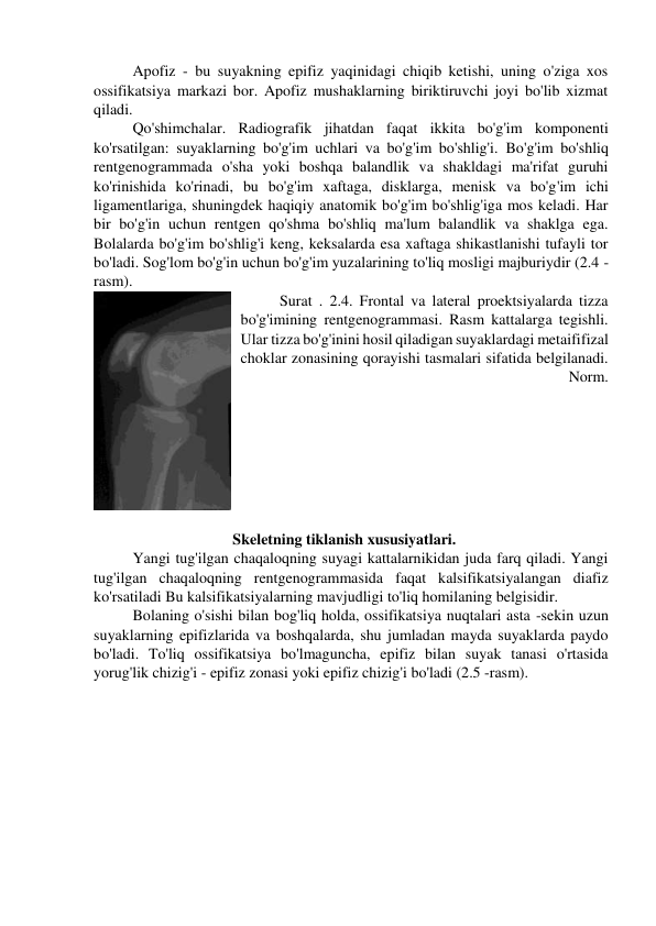 Apofiz - bu suyakning epifiz yaqinidagi chiqib ketishi, uning o'ziga xos 
ossifikatsiya markazi bor. Apofiz mushaklarning biriktiruvchi joyi bo'lib xizmat 
qiladi. 
Qo'shimchalar. Radiografik jihatdan faqat ikkita bo'g'im komponenti 
ko'rsatilgan: suyaklarning bo'g'im uchlari va bo'g'im bo'shlig'i. Bo'g'im bo'shliq 
rentgenogrammada o'sha yoki boshqa balandlik va shakldagi ma'rifat guruhi 
ko'rinishida ko'rinadi, bu bo'g'im xaftaga, disklarga, menisk va bo'g'im ichi 
ligamentlariga, shuningdek haqiqiy anatomik bo'g'im bo'shlig'iga mos keladi. Har 
bir bo'g'in uchun rentgen qo'shma bo'shliq ma'lum balandlik va shaklga ega. 
Bolalarda bo'g'im bo'shlig'i keng, keksalarda esa xaftaga shikastlanishi tufayli tor 
bo'ladi. Sog'lom bo'g'in uchun bo'g'im yuzalarining to'liq mosligi majburiydir (2.4 -
rasm). 
Surat . 2.4. Frontal va lateral proektsiyalarda tizza 
bo'g'imining rentgenogrammasi. Rasm kattalarga tegishli. 
Ular tizza bo'g'inini hosil qiladigan suyaklardagi metaififizal 
choklar zonasining qorayishi tasmalari sifatida belgilanadi. 
Norm. 
 
                          Skeletning tiklanish xususiyatlari.  
Yangi tug'ilgan chaqaloqning suyagi kattalarnikidan juda farq qiladi. Yangi 
tug'ilgan chaqaloqning rentgenogrammasida faqat kalsifikatsiyalangan diafiz 
ko'rsatiladi Bu kalsifikatsiyalarning mavjudligi to'liq homilaning belgisidir. 
Bolaning o'sishi bilan bog'liq holda, ossifikatsiya nuqtalari asta -sekin uzun 
suyaklarning epifizlarida va boshqalarda, shu jumladan mayda suyaklarda paydo 
bo'ladi. To'liq ossifikatsiya bo'lmaguncha, epifiz bilan suyak tanasi o'rtasida 
yorug'lik chizig'i - epifiz zonasi yoki epifiz chizig'i bo'ladi (2.5 -rasm). 
