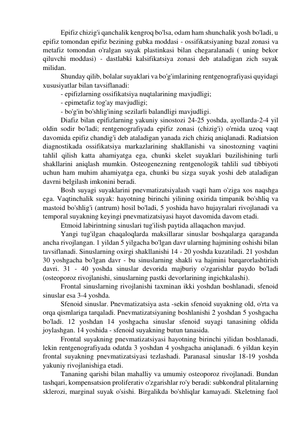 Epifiz chizig'i qanchalik kengroq bo'lsa, odam ham shunchalik yosh bo'ladi, u 
epifiz tomondan epifiz bezining gubka moddasi - ossifikatsiyaning bazal zonasi va 
metafiz tomondan o'ralgan suyak plastinkasi bilan chegaralanadi ( uning bekor 
qiluvchi moddasi) - dastlabki kalsifikatsiya zonasi deb ataladigan zich suyak 
milidan. 
Shunday qilib, bolalar suyaklari va bo'g'imlarining rentgenografiyasi quyidagi 
xususiyatlar bilan tavsiflanadi: 
- epifizlarning ossifikatsiya nuqtalarining mavjudligi; 
- epimetafiz tog'ay mavjudligi; 
- bo'g'in bo'shlig'ining sezilarli balandligi mavjudligi. 
Diafiz bilan epifizlarning yakuniy sinostozi 24-25 yoshda, ayollarda-2-4 yil 
oldin sodir bo'ladi; rentgenografiyada epifiz zonasi (chizig'i) o'rnida uzoq vaqt 
davomida epifiz chandig'i deb ataladigan yanada zich chiziq aniqlanadi. Radiatsion 
diagnostikada ossifikatsiya markazlarining shakllanishi va sinostozning vaqtini 
tahlil qilish katta ahamiyatga ega, chunki skelet suyaklari buzilishining turli 
shakllarini aniqlash mumkin. Osteogenezning rentgenologik tahlili sud tibbiyoti 
uchun ham muhim ahamiyatga ega, chunki bu sizga suyak yoshi deb ataladigan 
davrni belgilash imkonini beradi. 
Bosh suyagi suyaklarini pnevmatizatsiyalash vaqti ham o'ziga xos naqshga 
ega. Vaqtinchalik suyak: hayotning birinchi yilining oxirida timpanik bo'shliq va 
mastoid bo'shlig'i (antrum) hosil bo'ladi, 5 yoshida havo hujayralari rivojlanadi va 
temporal suyakning keyingi pnevmatizatsiyasi hayot davomida davom etadi. 
Etmoid labirintning sinuslari tug'ilish paytida allaqachon mavjud. 
Yangi tug'ilgan chaqaloqlarda maksillarar sinuslar boshqalarga qaraganda 
ancha rivojlangan. 1 yildan 5 yilgacha bo'lgan davr ularning hajmining oshishi bilan 
tavsiflanadi. Sinuslarning oxirgi shakllanishi 14 - 20 yoshda kuzatiladi. 21 yoshdan 
30 yoshgacha bo'lgan davr - bu sinuslarning shakli va hajmini barqarorlashtirish 
davri. 31 - 40 yoshda sinuslar devorida majburiy o'zgarishlar paydo bo'ladi 
(osteoporoz rivojlanishi, sinuslarning pastki devorlarining ingichkalashi). 
Frontal sinuslarning rivojlanishi taxminan ikki yoshdan boshlanadi, sfenoid 
sinuslar esa 3-4 yoshda. 
Sfenoid sinuslar. Pnevmatizatsiya asta -sekin sfenoid suyakning old, o'rta va 
orqa qismlariga tarqaladi. Pnevmatizatsiyaning boshlanishi 2 yoshdan 5 yoshgacha 
bo'ladi. 12 yoshdan 14 yoshgacha sinuslar sfenoid suyagi tanasining oldida 
joylashgan. 14 yoshida - sfenoid suyakning butun tanasida. 
Frontal suyakning pnevmatizatsiyasi hayotning birinchi yilidan boshlanadi, 
lekin rentgenografiyada odatda 3 yoshdan 4 yoshgacha aniqlanadi. 6 yildan keyin 
frontal suyakning pnevmatizatsiyasi tezlashadi. Paranasal sinuslar 18-19 yoshda 
yakuniy rivojlanishiga etadi. 
Tananing qarishi bilan mahalliy va umumiy osteoporoz rivojlanadi. Bundan 
tashqari, kompensatsion proliferativ o'zgarishlar ro'y beradi: subkondral plitalarning 
sklerozi, marginal suyak o'sishi. Birgalikda bo'shliqlar kamayadi. Skeletning faol 
