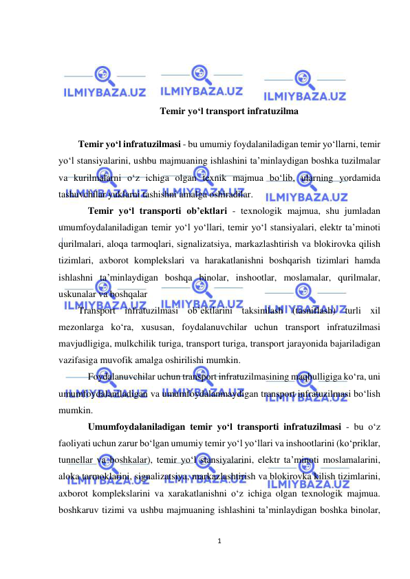  
1 
 
 
 
 
 
Temir yo‘l transport infratuzilma 
 
Temir yo‘l infratuzilmasi - bu umumiy foydalaniladigan temir yo‘llarni, temir 
yo‘l stansiyalarini, ushbu majmuaning ishlashini ta’minlaydigan boshka tuzilmalar 
va kurilmalarni o‘z ichiga olgan texnik majmua bo‘lib, ularning yordamida 
tashuvchilar yuklarni tashishni amalga oshiradilar. 
 Temir yo‘l transporti ob’ektlari - texnologik majmua, shu jumladan 
umumfoydalaniladigan temir yo‘l yo‘llari, temir yo‘l stansiyalari, elektr ta’minoti 
qurilmalari, aloqa tarmoqlari, signalizatsiya, markazlashtirish va blokirovka qilish 
tizimlari, axborot komplekslari va harakatlanishni boshqarish tizimlari hamda 
ishlashni ta’minlaydigan boshqa binolar, inshootlar, moslamalar, qurilmalar, 
uskunalar va boshqalar  
Transport infratuzilmasi ob’ektlarini taksimlash (tasniflash) turli xil 
mezonlarga ko‘ra, xususan, foydalanuvchilar uchun transport infratuzilmasi 
mavjudligiga, mulkchilik turiga, transport turiga, transport jarayonida bajariladigan 
vazifasiga muvofik amalga oshirilishi mumkin. 
 Foydalanuvchilar uchun transport infratuzilmasining maqbulligiga ko‘ra, uni 
umumfoydalaniladigan va umumfoydalanmaydigan transport infratuzilmasi bo‘lish 
mumkin. 
 Umumfoydalaniladigan temir yo‘l transporti infratuzilmasi - bu o‘z 
faoliyati uchun zarur bo‘lgan umumiy temir yo‘l yo‘llari va inshootlarini (ko‘priklar, 
tunnellar va boshkalar), temir yo‘l stansiyalarini, elektr ta’minoti moslamalarini, 
aloka tarmoklarini, signalizatsiya, markazlashtirish va blokirovka kilish tizimlarini, 
axborot komplekslarini va xarakatlanishni o‘z ichiga olgan texnologik majmua. 
boshkaruv tizimi va ushbu majmuaning ishlashini ta’minlaydigan boshka binolar, 
