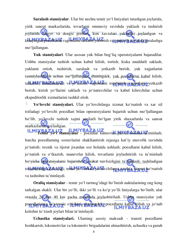  
4 
 
Saralash stansiyalar. Ular bir nechta temir yo‘l liniyalari tutashgan joylarida, 
yirik sanoat markazlarida, tovarlarni ommaviy ravishda yuklash va tushirish 
joylarida (daryo va dengiz portlari, kon xavzalari yakinida) joylashgan va 
kelayotgan poezdlarda vagonlarni tarkatib yuborish va ommaviy ravishda saralashga 
mo‘ljallangan. 
Yuk stansiyalari. Ular asosan yuk bilan bog‘liq operatsiyalarni bajaradilar. 
Ushbu stansiyalar tashish uchun kabul kilish, tortish, kiska muddatli saklash, 
yuklarni ortish, tushirish, saralash va yetkazib berish, yuk xujjatlarini 
rasmiylashtirish uchun mo‘ljallangan; shuningdek, yuk poezdlarini kabul kilish, 
tarkatish, shakllantirish va jo‘natish, vagonlarni topshirish; vagonlarni yetkazib 
berish, kirish yo‘llarini saklash va jo‘natuvchilar va kabul kiluvchilar uchun 
ekspeditorlik xizmatlarini tashkil etish. 
Yo‘lovchi stansiyalari. Ular yo‘lovchilarga xizmat ko‘rsatish va xar xil 
toifadagi yo‘lovchi poezdlari bilan operatsiyalarni bajarish uchun mo‘ljallangan 
bo‘lib, yo‘lovchi tashish xajmi sezilarli bo‘lgan yirik shaxarlarda va sanoat 
markazlarida joylashgan. 
    Temir yo‘l stansiyalar - poezdlar katnovini jadval asosida ta’minlash; 
barcha poezdlarning sostavlarini shakllantirish rejasiga kat’iy muvofik ravishda 
jo‘natish; texnik va tijorat jixatdan soz holatda ushlash; poezdlarni kabul kilish, 
jo‘natish va o‘tkazish, manevrlar kilish, tovarlarni joylashtirish va ta’minlash 
bo‘yicha operatsiyalarni bajarishda xarakat xavfsizligini ta’minlash; tashiladigan 
tovarlarning xavfsizligi; temir yo‘l orkali yo‘lovchilarga xavfsiz xizmat ko‘rsatish 
va tashishni ta’minlaydi. 
Oraliq stansiyalar - temir yo‘l tarmog‘idagi bo‘linish nuktalarining eng keng 
tarkalgan shakli. Ular bir yo‘lli, ikki yo‘lli va ko‘p yo‘lli liniyalarga bo‘linib, ular 
orasida 20 dan 40 km gacha masofada joylashtiriladi. Ushbu stansiyalar yuk 
poezdlarining to‘xtovsiz o‘tishini, shuningdek, poezdlarni kabul kilish va jo‘nab 
ketishni to‘xtash joylari bilan ta’minlaydi. 
Uchastka stansiyalari. Ularning asosiy maksadi - tranzit poezdlarni 
boshkarish, lokomotivlar va lokomotiv brigadalarini almashtirish, uchastka va guruh 
