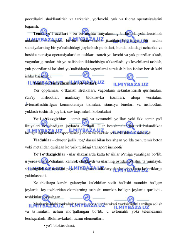  
5 
 
poezdlarini shakllantirish va tarkatish, yo‘lovchi, yuk va tijorat operatsiyalarini 
bajarish. 
Temir yo‘l uzellari - bu bir nechta liniyalarning birlashish yoki kesishish 
nuktalari, shuningdek bir-biri bilan texnik jixatdan bog‘langan bir nechta 
stansiyalarning bir yo‘nalishidagi joylashish punktlari, bunda odatdagi uchastka va 
boshka stansiya operatsiyalaridan tashkari tranzit yo‘lovchi va yuk poezdlar o‘tadi, 
vagonlar guruxlari bir yo‘nalishdan ikkinchisiga o‘tkaziladi, yo‘lovchilarni tashish, 
yuk poezdlarini ko‘shni yo‘nalishlarda vagonlarni saralash bilan ishlov berish kabi 
ishlar bajariladi. 
Temir yo‘l infratuzilmasi ob’ektlari:  
Yer qoplamasi, o‘tkazish strelkalari, vagonlarni sekinlashtirish qurilmalari, 
sun’iy 
inshootlar, 
markaziy 
blokirovka 
tizimlari, 
aloqa 
vositalari, 
avtomatlashtirilgan kommutatsiya tizimlari, stansiya binolari va inshootlari, 
yuklash-tushirish joylari, suv taqsimlash kolonkalari  
Yo‘l o‘tkazgichlar – temir yo‘l va avtomobil yo‘llari yoki ikki temir yo‘l 
liniyalari kesishadigan joylarda quriladi. Ular kesishmalar har xil balandlikda 
bo‘lganligi uchun transportlarning erkin va xavfsiz o‘tkazilishini ta’minlaydi. 
Viaduklar – chuqur jarlik, tog‘ darasi bilan kesishgan yo‘lda tosh, temir beton 
yoki metalldan qurilgan ko‘prik turidagi transport inshooti/ 
Yo‘l o‘tkazgichlar - ular shaxarlarda katta to‘siklar o‘rniga yaratilgan bo‘lib, 
u yerda ular ko‘chalarni kamrok cheklaydi va ularning ostidan o‘tishni ta’minlaydi, 
shuningdek suv toshkini paytida keng toshkinli daryolar bo‘ylab katta ko‘priklarga 
yakinlashadi. 
Ko‘chkilarga karshi galareylar ko‘chkilar sodir bo‘lishi mumkin bo‘lgan 
joylarda, loy toshlaridan okimlarning tushishi mumkin bo‘lgan joylarda quriladi - 
toshkinlar joylashgan. 
Markaziy blokirovkalash tizimi – poezdlar harakati xavfsizligini tartibga solish 
va ta’minlash uchun mo‘ljallangan bo‘lib, u avtomatik yoki telemexanik 
boshqariladi. Blokirovkalash tizimi elementlari:  
• yo‘l blokirovkasi;  
