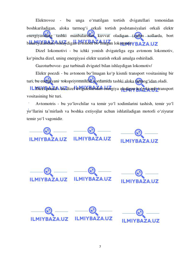  
7 
 
Elektrovoz 
- 
bu 
unga 
o‘rnatilgan 
tortish 
dvigatellari 
tomonidan 
boshkariladigan, aloka tarmog‘i orkali tortish podstansiyalari orkali elektr 
energiyasining tashki manbalaridan kuvvat oladigan (ayrim xollarda, bort 
batareyalaridan) ishlaydigan avtonom bo‘lmagan lokomotiv. 
Dizel lokomotivi - bu ichki yonish dvigateliga ega avtonom lokomotiv, 
ko‘pincha dizel, uning energiyasi elektr uzatish orkali amalga oshiriladi. 
Gazoturbovoz- gaz turbinali dvigatel bilan ishlaydigan lokomotiv/  
Elektr poezdi - bu avtonom bo‘lmagan ko‘p kismli transport vositasining bir 
turi, bu energiyani  tokopriyomniklar yordamida tashki aloka tarmog‘idan oladi. 
Dizel poezd - bu dizel dvigatellaridan energiya oladigan ko‘p kismli transport 
vositasining bir turi. 
Avtomotris - bu yo‘lovchilar va temir yo‘l xodimlarini tashish, temir yo‘l 
yo‘llarini ta’mirlash va boshka extiyojlar uchun ishlatiladigan motorli o‘ziyurar 
temir yo‘l vagonidir.  
 
