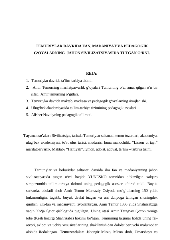 TEMURIYLAR DAVRIDA FAN, MADANIYAT VA PEDAGOGIK
G‘OYALARNING  JAHON SIVILIZATSIYASIDA TUTGAN O‘RNI.
REJA:
1. Temuriylar davrida ta’lim-tarbiya tizimi.
2.  Amir Temurning marifatparvarlik g‘oyalari Tumurning o‘zi amal qilgan o‘n bir
sifati. Amir temurning o‘gitlari.
3. Temuriylar davrida maktab, madrasa va pedagogik g‘oyalarning rivojlanishi.
4. Ulug‘bek akademiyasida ta’lim-tarbiya tizimining pedagogik asoslari
5. Alisher Navoiyning pedagogik ta’limoti.
      Tayanch so’zlar: Sivilizatsiya, tarixda Temuriylar saltanati, temur tuzuklari, akademiya,
ulug‘bek akademiyasi, to‘rt ulus tarixi, mudarris, hunarmandchilik, “Lisson ut tayr”
marifatparvarlik, Maktab? “Haftiyak”, iymon, adolat, adovat, ta’lim – tarbiya tizimi.
    Temuriylar va boburiylar saltanati davrida ilm fan va madaniyatning jahon
sivilizatsiyasida  tutgan  o‘rni  haqida  YUNESKO  tomnidan  o‘tkazilgan  xalqaro
simpozumida ta’lim-tarbiya tizimni uning pedagogik asoslari e’tirof etildi. Buyuk
sarkarda, adolatli shoh Amir Temur Markaziy Osiyoda mo‘g‘ullarning 150 yillik
hukmronligini tugatib, buyuk davlat tuzgan va uni dunyoga tanitgan shuningdek
qurilish, ilm-fan va madaniyatni rivojlantirgan. Amir Temur 1336 yilda Shahrisabzga
yaqin Xo‘ja ilg‘or qishlog‘ida tug‘ilgan. Uning otasi Amir Tarag‘ay Qozon xoniga
tobe (Kesh hozirgi Shahrisabz) hokimi bo‘lgan. Temurning tarjimai holida uning fel-
atvori, axloqi va ijobiy xususiyatlarining shakllanishidan dalolat beruvchi malumotlar
alohida ifodalangan. Temurzodalar: Jahongir Mirzo, Miron shoh, Umarshayx va

