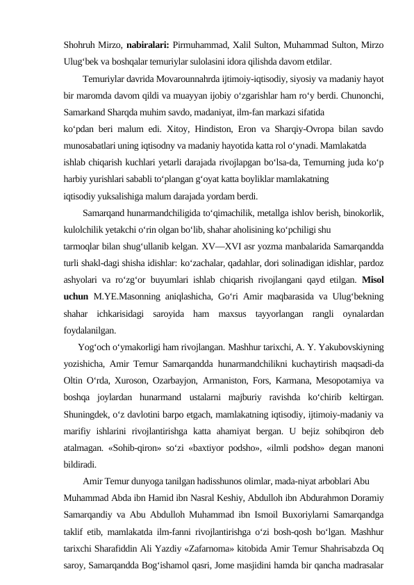 Shohruh Mirzo, nabiralari: Pirmuhammad, Xalil Sulton, Muhammad Sulton, Mirzo
Ulug‘bek va boshqalar temuriylar sulolasini idora qilishda davom etdilar.
Temuriylar davrida Movarounnahrda ijtimoiy-iqtisodiy, siyosiy va madaniy hayot
bir maromda davom qildi va muayyan ijobiy o‘zgarishlar ham ro‘y berdi. Chunonchi,
Samarkand Sharqda muhim savdo, madaniyat, ilm-fan markazi sifatida
ko‘pdan beri malum edi. Xitoy, Hindiston, Eron va Sharqiy-Ovropa bilan savdo
munosabatlari uning iqtisodny va madaniy hayotida katta rol o‘ynadi. Mamlakatda
ishlab chiqarish kuchlari yetarli darajada rivojlapgan bo‘lsa-da, Temurning juda ko‘p
harbiy yurishlari sababli to‘plangan g‘oyat katta boyliklar mamlakatning
iqtisodiy yuksalishiga malum darajada yordam berdi.
Samarqand hunarmandchiligida to‘qimachilik, metallga ishlov berish, binokorlik,
kulolchilik yetakchi o‘rin olgan bo‘lib, shahar aholisining ko‘pchiligi shu
tarmoqlar bilan shug‘ullanib kelgan. XV—XVI asr yozma manbalarida Samarqandda
turli shakl-dagi shisha idishlar: ko‘zachalar, qadahlar, dori solinadigan idishlar, pardoz
ashyolari va ro‘zg‘or buyumlari ishlab chiqarish rivojlangani qayd etilgan.  Misol
uchun  M.YE.Masonning aniqlashicha, Go‘ri Amir maqbarasida va Ulug‘bekning
shahar  ichkarisidagi  saroyida  ham  maxsus  tayyorlangan  rangli  oynalardan
foydalanilgan.
      Yog‘och o‘ymakorligi ham rivojlangan. Mashhur tarixchi, A. Y. Yakubovskiyning
yozishicha, Amir Temur Samarqandda hunarmandchilikni kuchaytirish maqsadi-da
Oltin O‘rda, Xuroson, Ozarbayjon, Armaniston, Fors, Karmana, Mesopotamiya va
boshqa  joylardan  hunarmand ustalarni  majburiy  ravishda  ko‘chirib  keltirgan.
Shuningdek, o‘z davlotini barpo etgach, mamlakatning iqtisodiy, ijtimoiy-madaniy va
marifiy  ishlarini  rivojlantirishga  katta  ahamiyat  bergan.  U  bejiz  sohibqiron  deb
atalmagan. «Sohib-qiron» so‘zi «baxtiyor podsho», «ilmli podsho» degan manoni
bildiradi.
Amir Temur dunyoga tanilgan hadisshunos olimlar, mada-niyat arboblari Abu
Muhammad Abda ibn Hamid ibn Nasral Keshiy, Abdulloh ibn Abdurahmon Doramiy
Samarqandiy va Abu Abdulloh Muhammad ibn Ismoil Buxoriylarni Samarqandga
taklif etib, mamlakatda ilm-fanni rivojlantirishga o‘zi bosh-qosh bo‘lgan. Mashhur
tarixchi Sharafiddin Ali Yazdiy «Zafarnoma» kitobida Amir Temur Shahrisabzda Oq
saroy, Samarqandda Bog‘ishamol qasri, Jome masjidini hamda bir qancha madrasalar

