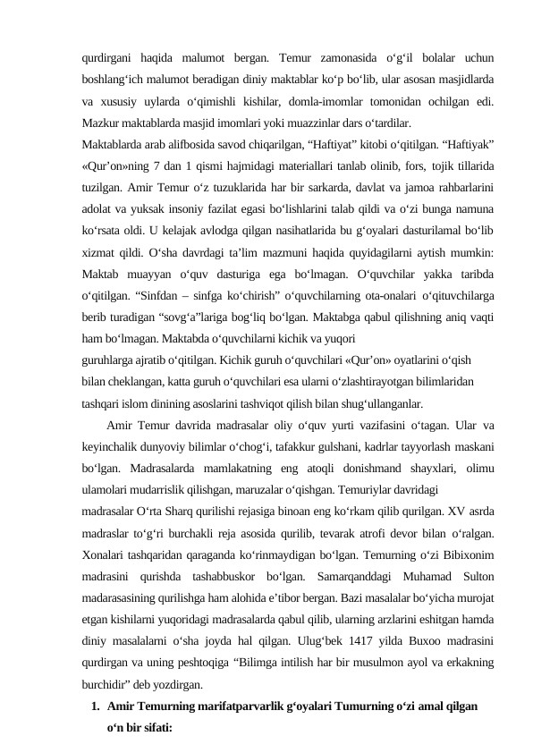qurdirgani  haqida  malumot  bergan.  Temur  zamonasida  o‘g‘il  bolalar  uchun
boshlang‘ich malumot beradigan diniy maktablar ko‘p bo‘lib, ular asosan masjidlarda
va  xususiy  uylarda  o‘qimishli  kishilar,  domla-imomlar  tomonidan  ochilgan  edi.
Mazkur maktablarda masjid imomlari yoki muazzinlar dars o‘tardilar.
Maktablarda arab alifbosida savod chiqarilgan, “Haftiyat” kitobi o‘qitilgan. “Haftiyak”
«Qur’on»ning 7 dan 1 qismi hajmidagi materiallari tanlab olinib, fors, tojik tillarida
tuzilgan. Amir Temur o‘z tuzuklarida har bir sarkarda, davlat va jamoa rahbarlarini
adolat va yuksak insoniy fazilat egasi bo‘lishlarini talab qildi va o‘zi bunga namuna
ko‘rsata oldi. U kelajak avlodga qilgan nasihatlarida bu g‘oyalari dasturilamal bo‘lib
xizmat qildi. O‘sha davrdagi ta’lim mazmuni haqida quyidagilarni aytish mumkin:
Maktab  muayyan  o‘quv  dasturiga  ega  bo‘lmagan.  O‘quvchilar  yakka  taribda
o‘qitilgan. “Sinfdan – sinfga ko‘chirish” o‘quvchilarning ota-onalari o‘qituvchilarga
berib turadigan “sovg‘a”lariga bog‘liq bo‘lgan. Maktabga qabul qilishning aniq vaqti
ham bo‘lmagan. Maktabda o‘quvchilarni kichik va yuqori
guruhlarga ajratib o‘qitilgan. Kichik guruh o‘quvchilari «Qur’on» oyatlarini o‘qish
bilan cheklangan, katta guruh o‘quvchilari esa ularni o‘zlashtirayotgan bilimlaridan
tashqari islom dinining asoslarini tashviqot qilish bilan shug‘ullanganlar.
Amir Temur davrida madrasalar oliy o‘quv yurti vazifasini o‘tagan. Ular va
keyinchalik dunyoviy bilimlar o‘chog‘i, tafakkur gulshani, kadrlar tayyorlash maskani
bo‘lgan.  Madrasalarda  mamlakatning  eng  atoqli  donishmand  shayxlari, olimu
ulamolari mudarrislik qilishgan, maruzalar o‘qishgan. Temuriylar davridagi
madrasalar O‘rta Sharq qurilishi rejasiga binoan eng ko‘rkam qilib qurilgan. XV asrda
madraslar to‘g‘ri burchakli reja asosida qurilib, tevarak atrofi devor bilan o‘ralgan.
Xonalari tashqaridan qaraganda ko‘rinmaydigan bo‘lgan. Temurning o‘zi Bibixonim
madrasini  qurishda  tashabbuskor  bo‘lgan.  Samarqanddagi  Muhamad  Sulton
madarasasining qurilishga ham alohida e’tibor bergan. Bazi masalalar bo‘yicha murojat
etgan kishilarni yuqoridagi madrasalarda qabul qilib, ularning arzlarini eshitgan hamda
diniy masalalarni o‘sha joyda hal qilgan. Ulug‘bek 1417 yilda Buxoo madrasini
qurdirgan va uning peshtoqiga “Bilimga intilish har bir musulmon ayol va erkakning
burchidir” deb yozdirgan.
1. Amir Temurning marifatparvarlik g‘oyalari Tumurning o‘zi amal qilgan 
o‘n bir sifati:
