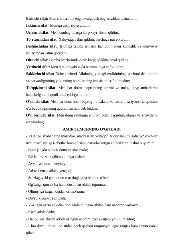Birinchi sifat: Men sifatlarimni eng avvalgi deb beg‘arazlikni tushundim;
Ikkinchi sifat: Islomga qatiy rioya qildim;
Uchinchi sifat: Men kambag‘allarga ko‘p xayr-ehson qildim;
To‘rtinchidan sifat: Xaloyiqqa rahm qildim, barchaga naf etkurdim;
Beshinchidan sifat: Islomga taluqli ishlarni har doim men kundalik va dunyoviy
ishlarimdan ustun qo‘ydim;
Oltinchi sifat: Barcha so‘zlarimda doim haqguylikkka amal qildim;
Yettinchi sifat: Men har kimgaki vada bersam unga vafo qildim;
Sakkizinchi sifat: Doim o‘zimni Allohning yerdagi mulkinining; posboni deb bildim
va parvardigorning yoki uning noibilarining iznisiz uni saf qilmadim;
To‘qqizinchi sifat: Men har doim tangrimning amrini va uning payg‘ambarlarini
hadislariga to‘laqonli amal etishga intildim;
O‘ninchi sifat: Men har doim insof bayrog‘ini baland ko‘tardim, va iymon tarqatishni
o‘z buyukligimning qudratli zamini deb bildim;
O‘n birinchi sifat: Men doim saidlarga ehtirom bilan qarardim, ulamo va shayxlarni
e’zozladim;
AMIR TEMURNING O‘GITLARI
- 1.Har bir shaharlarda masjidlar, madrasalar, xonaqohlar qurishni musofir yo‘lovchilar
uchun yo‘l ustiga Rabotlar bino qilishni, daryolar ustiga ko‘priklar qurishni buyurdim;
- Botir jangda bilinar, dono mashvaratda;
- Bir kalima so‘z qilichni qiniga kiritar;
- Avval yo‘ldosh –keyin yo‘l;
- Adovat emas-adolat yengadi;
- So‘zlaguvchi gar nodon erur tinglaguvchi dono o‘lsin;
- Og‘zinga qon to‘lsa ham, dushman oldida tupurma;
- Oltmishga kirgan otadan osh so‘rama;
- Do‘stlik sinovda chiqadi;
- Yozilgan narsa avlodlar xotirasida qilingan ishdan ham uzoqroq yashaydi;
- Kuch adolatdadir;
- Har bir malakatda adolat eshigini ochdim, zulmu sitam yo‘lini to‘sdim;
- Chin do‘st uldurki, do‘stidan hech qachon ranjimaydi, agar ranjisa ham uzrini qabul
qiladi;
