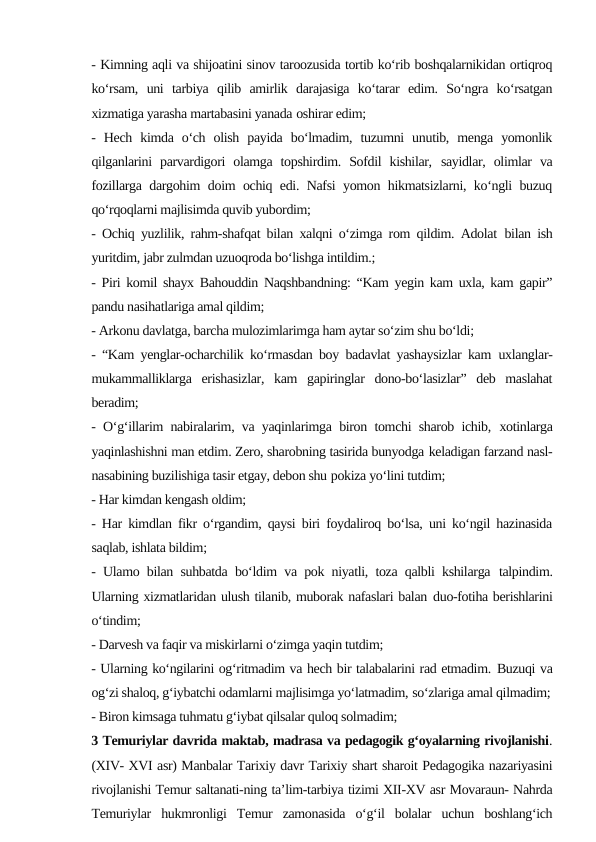 - Kimning aqli va shijoatini sinov taroozusida tortib ko‘rib boshqalarnikidan ortiqroq
ko‘rsam,  uni  tarbiya  qilib  amirlik  darajasiga  ko‘tarar  edim.  So‘ngra  ko‘rsatgan
xizmatiga yarasha martabasini yanada oshirar edim;
-  Hech  kimda  o‘ch  olish  payida  bo‘lmadim,  tuzumni  unutib,  menga  yomonlik
qilganlarini  parvardigori  olamga  topshirdim.  Sofdil  kishilar, sayidlar,  olimlar  va
fozillarga dargohim doim ochiq edi. Nafsi yomon hikmatsizlarni, ko‘ngli buzuq
qo‘rqoqlarni majlisimda quvib yubordim;
- Ochiq yuzlilik, rahm-shafqat bilan xalqni o‘zimga rom qildim. Adolat bilan ish
yuritdim, jabr zulmdan uzuoqroda bo‘lishga intildim.;
- Piri komil shayx Bahouddin Naqshbandning: “Kam yegin kam uxla, kam gapir”
pandu nasihatlariga amal qildim;
- Arkonu davlatga, barcha mulozimlarimga ham aytar so‘zim shu bo‘ldi;
- “Kam yenglar-ocharchilik ko‘rmasdan boy badavlat yashaysizlar kam uxlanglar-
mukammalliklarga  erishasizlar,  kam  gapiringlar  dono-bo‘lasizlar”  deb  maslahat
beradim;
- O‘g‘illarim nabiralarim, va yaqinlarimga biron tomchi sharob ichib, xotinlarga
yaqinlashishni man etdim. Zero, sharobning tasirida bunyodga keladigan farzand nasl-
nasabining buzilishiga tasir etgay, debon shu pokiza yo‘lini tutdim;
- Har kimdan kengash oldim;
- Har kimdlan fikr o‘rgandim, qaysi biri foydaliroq bo‘lsa, uni ko‘ngil hazinasida
saqlab, ishlata bildim;
- Ulamo bilan suhbatda bo‘ldim va pok niyatli, toza qalbli kshilarga talpindim.
Ularning xizmatlaridan ulush tilanib, muborak nafaslari balan duo-fotiha berishlarini
o‘tindim;
- Darvesh va faqir va miskirlarni o‘zimga yaqin tutdim;
- Ularning ko‘ngilarini og‘ritmadim va hech bir talabalarini rad etmadim. Buzuqi va
og‘zi shaloq, g‘iybatchi odamlarni majlisimga yo‘latmadim, so‘zlariga amal qilmadim;
- Biron kimsaga tuhmatu g‘iybat qilsalar quloq solmadim;
3 Temuriylar davrida maktab, madrasa va pedagogik g‘oyalarning rivojlanishi.
(XIV- XVI asr) Manbalar Tarixiy davr Tarixiy shart sharoit Pedagogika nazariyasini
rivojlanishi Temur saltanati-ning ta’lim-tarbiya tizimi XII-XV asr Movaraun- Nahrda
Temuriylar  hukmronligi  Temur  zamonasida  o‘g‘il  bolalar  uchun  boshlang‘ich

