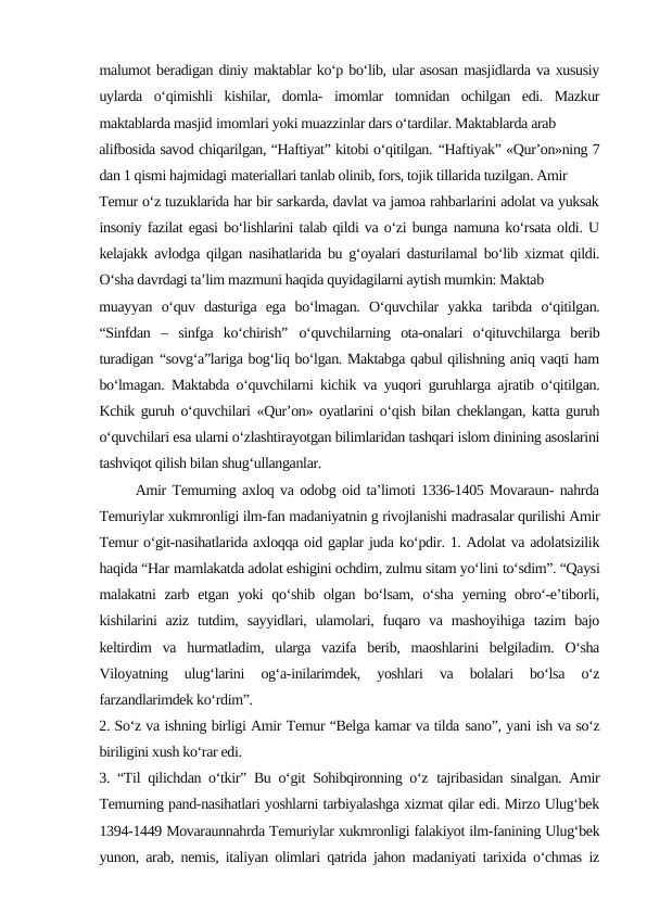 malumot beradigan diniy maktablar ko‘p bo‘lib, ular asosan masjidlarda va xususiy
uylarda  o‘qimishli  kishilar,  domla-  imomlar  tomnidan  ochilgan  edi.  Mazkur
maktablarda masjid imomlari yoki muazzinlar dars o‘tardilar. Maktablarda arab
alifbosida savod chiqarilgan, “Haftiyat” kitobi o‘qitilgan. “Haftiyak” «Qur’on»ning 7
dan 1 qismi hajmidagi materiallari tanlab olinib, fors, tojik tillarida tuzilgan. Amir
Temur o‘z tuzuklarida har bir sarkarda, davlat va jamoa rahbarlarini adolat va yuksak
insoniy fazilat egasi bo‘lishlarini talab qildi va o‘zi bunga namuna ko‘rsata oldi. U
kelajakk avlodga qilgan nasihatlarida bu g‘oyalari dasturilamal bo‘lib xizmat qildi.
O‘sha davrdagi ta’lim mazmuni haqida quyidagilarni aytish mumkin: Maktab
muayyan  o‘quv  dasturiga  ega  bo‘lmagan.  O‘quvchilar  yakka taribda  o‘qitilgan.
“Sinfdan  –  sinfga  ko‘chirish” o‘quvchilarning  ota-onalari  o‘qituvchilarga  berib
turadigan “sovg‘a”lariga bog‘liq bo‘lgan. Maktabga qabul qilishning aniq vaqti ham
bo‘lmagan. Maktabda o‘quvchilarni kichik va yuqori guruhlarga ajratib o‘qitilgan.
Kchik guruh o‘quvchilari «Qur’on» oyatlarini o‘qish bilan cheklangan, katta guruh
o‘quvchilari esa ularni o‘zlashtirayotgan bilimlaridan tashqari islom dinining asoslarini
tashviqot qilish bilan shug‘ullanganlar.
      Amir Temurning axloq va odobg oid ta’limoti 1336-1405 Movaraun- nahrda
Temuriylar xukmronligi ilm-fan madaniyatnin g rivojlanishi madrasalar qurilishi Amir
Temur o‘git-nasihatlarida axloqqa oid gaplar juda ko‘pdir. 1. Adolat va adolatsizilik
haqida “Har mamlakatda adolat eshigini ochdim, zulmu sitam yo‘lini to‘sdim”. “Qaysi
malakatni  zarb etgan  yoki  qo‘shib olgan bo‘lsam,  o‘sha  yerning obro‘-e’tiborli,
kishilarini  aziz  tutdim,  sayyidlari, ulamolari,  fuqaro va mashoyihiga  tazim  bajo
keltirdim  va  hurmatladim,  ularga  vazifa  berib,  maoshlarini  belgiladim.  O‘sha
Viloyatning  ulug‘larini  og‘a-inilarimdek,  yoshlari  va  bolalari  bo‘lsa  o‘z
farzandlarimdek ko‘rdim”. 
2. So‘z va ishning birligi Amir Temur “Belga kamar va tilda sano”, yani ish va so‘z
biriligini xush ko‘rar edi.
3. “Til qilichdan o‘tkir” Bu o‘git Sohibqironning o‘z tajribasidan sinalgan. Amir
Temurning pand-nasihatlari yoshlarni tarbiyalashga xizmat qilar edi. Mirzo Ulug‘bek
1394-1449 Movaraunnahrda Temuriylar xukmronligi falakiyot ilm-fanining Ulug‘bek
yunon, arab, nemis, italiyan olimlari qatrida jahon madaniyati tarixida o‘chmas iz
