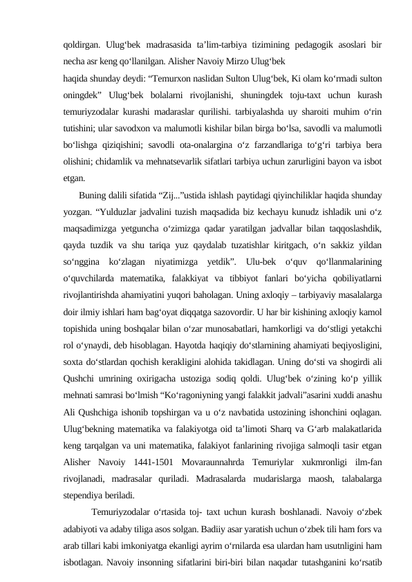 qoldirgan. Ulug‘bek madrasasida  ta’lim-tarbiya tizimining pedagogik asoslari  bir
necha asr keng qo‘llanilgan. Alisher Navoiy Mirzo Ulug‘bek
haqida shunday deydi: “Temurxon naslidan Sulton Ulug‘bek, Ki olam ko‘rmadi sulton
oningdek”  Ulug‘bek  bolalarni  rivojlanishi,  shuningdek  toju-taxt  uchun  kurash
temuriyzodalar kurashi madaraslar qurilishi. tarbiyalashda uy sharoiti muhim o‘rin
tutishini; ular savodxon va malumotli kishilar bilan birga bo‘lsa, savodli va malumotli
bo‘lishga qiziqishini; savodli ota-onalargina o‘z farzandlariga to‘g‘ri tarbiya bera
olishini; chidamlik va mehnatsevarlik sifatlari tarbiya uchun zarurligini bayon va isbot
etgan. 
      Buning dalili sifatida “Zij...”ustida ishlash paytidagi qiyinchiliklar haqida shunday
yozgan. “Yulduzlar jadvalini tuzish maqsadida biz kechayu kunudz ishladik uni o‘z
maqsadimizga yetguncha o‘zimizga qadar yaratilgan jadvallar bilan taqqoslashdik,
qayda tuzdik va shu tariqa yuz qaydalab tuzatishlar kiritgach, o‘n sakkiz yildan
so‘nggina  ko‘zlagan  niyatimizga  yetdik”.  Ulu-bek  o‘quv  qo‘llanmalarining
o‘quvchilarda  matematika,  falakkiyat  va  tibbiyot  fanlari  bo‘yicha  qobiliyatlarni
rivojlantirishda ahamiyatini yuqori baholagan. Uning axloqiy – tarbiyaviy masalalarga
doir ilmiy ishlari ham bag‘oyat diqqatga sazovordir. U har bir kishining axloqiy kamol
topishida uning boshqalar bilan o‘zar munosabatlari, hamkorligi va do‘stligi yetakchi
rol o‘ynaydi, deb hisoblagan. Hayotda haqiqiy do‘stlarnining ahamiyati beqiyosligini,
soxta do‘stlardan qochish kerakligini alohida takidlagan. Uning do‘sti va shogirdi ali
Qushchi umrining oxirigacha ustoziga sodiq qoldi. Ulug‘bek o‘zining ko‘p yillik
mehnati samrasi bo‘lmish “Ko‘ragoniyning yangi falakkit jadvali”asarini xuddi anashu
Ali Qushchiga ishonib topshirgan va u o‘z navbatida ustozining ishonchini oqlagan.
Ulug‘bekning matematika va falakiyotga oid ta’limoti Sharq va G‘arb malakatlarida
keng tarqalgan va uni matematika, falakiyot fanlarining rivojiga salmoqli tasir etgan
Alisher  Navoiy  1441-1501  Movaraunnahrda  Temuriylar  xukmronligi  ilm-fan
rivojlanadi,  madrasalar  quriladi.  Madrasalarda mudarislarga maosh, talabalarga
stependiya beriladi. 
       Temuriyzodalar o‘rtasida toj- taxt uchun kurash boshlanadi. Navoiy o‘zbek
adabiyoti va adaby tiliga asos solgan. Badiiy asar yaratish uchun o‘zbek tili ham fors va
arab tillari kabi imkoniyatga ekanligi ayrim o‘rnilarda esa ulardan ham usutnligini ham
isbotlagan. Navoiy insonning sifatlarini biri-biri bilan naqadar tutashganini ko‘rsatib
