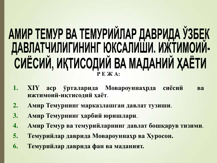 Р Е Ж А:
1.
XIY
аср
ўрталарида
Мовароуннаҳрда
сиёсий
ва
ижтимоий-иқтисодий ҳаёт.
2.
Амир Темурнинг марказлашган давлат тузиши.
3.
Амир Темурнинг ҳарбий юришлари.
4.
Амир Темур ва темурийларнинг давлат бошқарув тизими.
5.
Темурийлар даврида Мовароуннаҳр ва Хуросон.
6.
Темурийлар даврида фан ва маданият.
