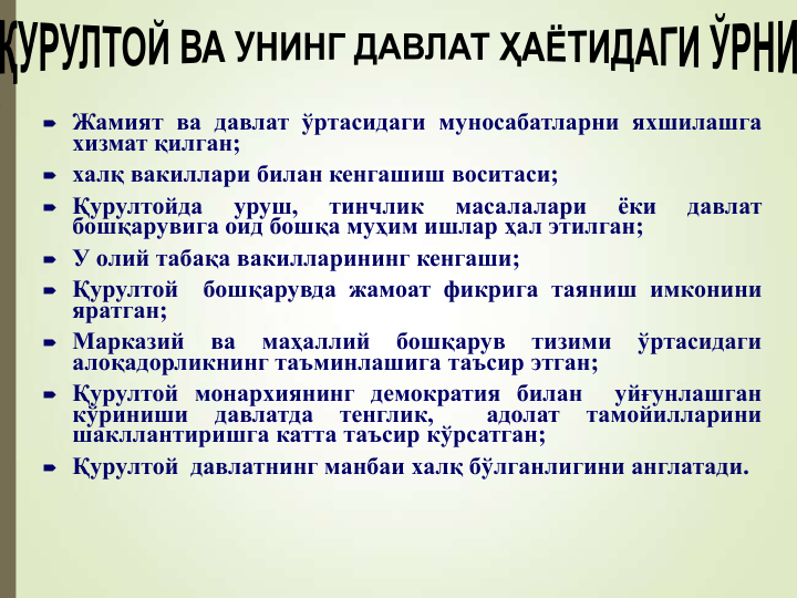  Жамият ва давлат ўртасидаги муносабатларни яхшилашга
хизмат қилган;
 халқ вакиллари билан кенгашиш воситаси;
 Қурултойда
уруш,
тинчлик
масалалари
ёки
давлат
бошқарувига оид бошқа муҳим ишлар ҳал этилган;
 У олий табақа вакилларининг кенгаши;
 Қурултой
бошқарувда жамоат фикрига таяниш имконини
яратган;
 Марказий
ва
маҳаллий
бошқарув
тизими
ўртасидаги
алоқадорликнинг таъминлашига таъсир этган;
 Қурултой монархиянинг демократия билан
уйғунлашган
кўриниши
давлатда
тенглик,
адолат
тамойилларини
шакллантиришга катта таъсир кўрсатган;
 Қурултой давлатнинг манбаи халқ бўлганлигини англатади.
