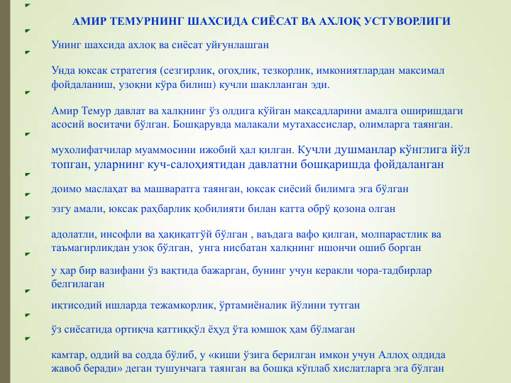 АМИР ТЕМУРНИНГ ШАХСИДА СИЁСАТ ВА АХЛОҚ УСТУВОРЛИГИ
Унинг шахсида ахлоқ ва сиёсат уйғунлашган
Унда юксак стратегия (сезгирлик, огоҳлик, тезкорлик, имкониятлардан максимал 
фойдаланиш, узоқни кўра билиш) кучли шаклланган эди. 
Амир Темур давлат ва халқнинг ўз олдига қўйган мақсадларини амалга оширишдаги 
асосий воситачи бўлган. Бошқарувда малакали мутахассислар, олимларга таянган.
мухолифатчилар муаммосини ижобий ҳал қилган. Кучли душманлар кўнглига йўл 
топган, уларнинг куч-салоҳиятидан давлатни бошқаришда фойдаланган
доимо маслаҳат ва машваратга таянган, юксак сиёсий билимга эга бўлган
эзгу амали, юксак раҳбарлик қобилияти билан катта обрў қозона олган 
адолатли, инсофли ва ҳақиқатгўй бўлган , ваъдага вафо қилган, молпарастлик ва 
таъмагирликдан узоқ бўлган, унга нисбатан халқнинг ишончи ошиб борган
у ҳар бир вазифани ўз вақтида бажарган, бунинг учун керакли чора-тадбирлар 
белгилаган
иқтисодий ишларда тежамкорлик, ўртамиёналик йўлини тутган
ўз сиёсатида ортиқча қаттиққўл ёҳуд ўта юмшоқ ҳам бўлмаган
камтар, оддий ва содда бўлиб, у «киши ўзига берилган имкон учун Аллоҳ олдида 
жавоб беради» деган тушунчага таянган ва бошқа кўплаб хислатларга эга бўлган
