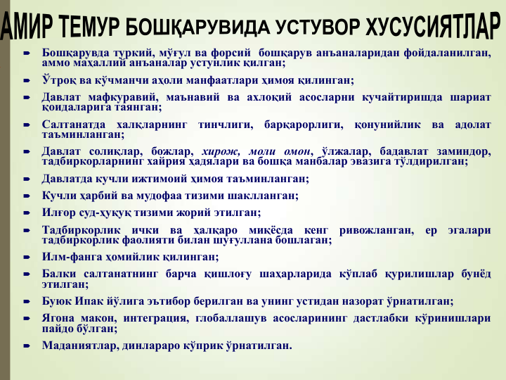 
Бошқарувда туркий, мўғул ва форсий бошқарув анъаналаридан фойдаланилган,
аммо маҳаллий анъаналар устунлик қилган;

Ўтроқ ва кўчманчи аҳоли манфаатлари ҳимоя қилинган;

Давлат мафкуравий, маънавий ва ахлоқий асосларни кучайтиришда шариат
қоидаларига таянган;

Салтанатда
халқларнинг
тинчлиги,
барқарорлиги,
қонунийлик
ва
адолат
таъминланган;

Давлат солиқлар, божлар, хирож, моли омон, ўлжалар, бадавлат заминдор,
тадбиркорларнинг хайрия ҳадялари ва бошқа манбалар эвазига тўлдирилган;

Давлатда кучли ижтимоий ҳимоя таъминланган;

Кучли ҳарбий ва мудофаа тизими шаклланган;

Илғор суд-ҳуқуқ тизими жорий этилган;

Тадбиркорлик
ички
ва
ҳалқаро
миқёсда
кенг
ривожланган,
ер
эгалари
тадбиркорлик фаолияти билан шуғуллана бошлаган;

Илм-фанга ҳомийлик қилинган;

Балки салтанатнинг барча қишлоғу шаҳарларида кўплаб қурилишлар бунёд
этилган;

Буюк Ипак йўлига эътибор берилган ва унинг устидан назорат ўрнатилган;

Ягона макон, интеграция, глобаллашув асосларининг дастлабки кўринишлари
пайдо бўлган;

Маданиятлар, динлараро кўприк ўрнатилган.
