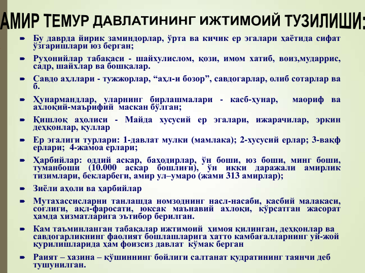 
Бу даврда йирик заминдорлар, ўрта ва кичик ер эгалари ҳаётида сифат
ўзгаришлари юз берган;

Руҳонийлар табақаси - шайхулислом, қози, имом хатиб, воиз,мударрис,
садр, шайхлар ва бошқалар.

Савдо аҳллари - тужжорлар, “аҳл-и бозор”, савдогарлар, олиб сотарлар ва
б.

Ҳунармандлар, уларнинг бирлашмалари - касб-ҳунар,
маориф ва
ахлоқий-маърифий маскан бўлган;

Қишлоқ аҳолиси - Майда хусусий ер эгалари, ижарачилар, эркин
деҳқонлар, қуллар

Ер эгалиги турлари: 1-давлат мулки (мамлака); 2-хусусий ерлар; 3-вақф
ерлари; 4-жамоа ерлари;

Ҳарбийлар: оддий аскар, баҳодирлар, ўн боши, юз боши, минг боши,
туманбоши
(10.000
аскар
бошлиғи),
ўн
икки
даражали
амирлик
тизимлари, бекларбеги, амир ул–умаро (жами 313 амирлар);

Зиёли аҳоли ва ҳарбийлар

Мутахассисларни танлашда номзоднинг насл-насаби, касбий малакаси,
соғлиги, ақл-фаросати, юксак маънавий ахлоқи, кўрсатган жасорат
ҳамда хизматларига эътибор берилган.

Кам таъминланган табақалар ижтимоий  ҳимоя қилинган, деҳқонлар ва 
савдогарликнинг фаолият бошлашларига хатто камбағалларнинг уй-жой 
қурилишларида ҳам фоизсиз давлат  кўмак берган

Раият – хазина – қўшиннинг бойлиги салтанат қудратининг таянчи деб 
тушунилган.
