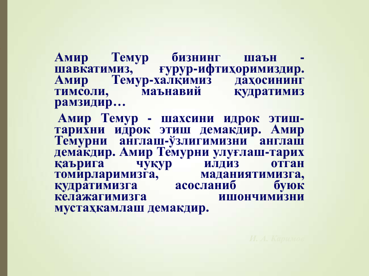 Амир
Темур
бизнинг
шаън
-
шавкатимиз,
ғурур-ифтиҳоримиздир.
Амир
Темур-халқимиз
даҳосининг
тимсоли,
маънавий
қудратимиз
рамзидир…
Амир Темур - шахсини идрок этиш-
тарихни идрок этиш демакдир. Амир
Темурни
англаш-ўзлигимизни
англаш
демакдир. Амир Темурни улуғлаш-тарих
қаърига
чуқур
илдиз
отган
томирларимизга,
маданиятимизга,
қудратимизга
асосланиб
буюк
келажагимизга
ишончимизни
мустаҳкамлаш демакдир.
И. А. Каримов
