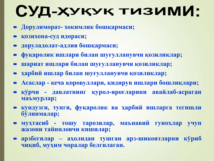  Дорулиморат- хокимлик бошқармаси;
 қозихона-суд идораси;
 доруладолат-адлия бошқармаси;
 фуқаролик ишлари билан шуғулланувчи қозиликлар;
 шариат ишлари билан шуғулланувчи қозиликлар;
 ҳарбий ишлар билан шуғулланувчи қозиликлар;
 Асаслар - кеча қоровуллари, қидирув ишлари бошлиқлари;
 қўрчи
-
давлатнинг
қурол-яроғларини
авайлаб-асраган
маъмурлар;
 кундузги, тунги, фуқаролик ва ҳарбий ишларга тегишли
бўлинмалар;
 муҳтасиб
-
тошу
тарозилар,
маънавий
гуноҳлар
учун
жазони тайинловчи кишилар;
 арзбегилар – аҳолидан тушган арз-шикоятларни кўриб
чиқиб, муҳим чоралар белгилаган.
