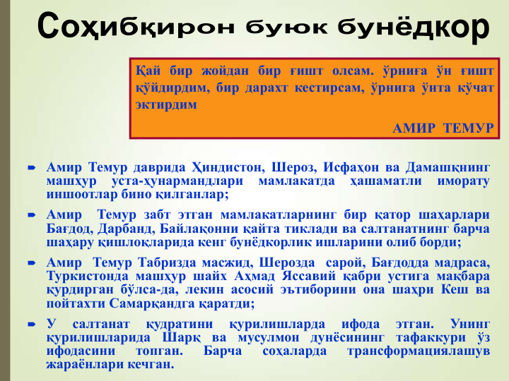  Амир Темур даврида Ҳиндистон, Шероз, Исфаҳон ва Дамашқнинг
машҳур
уста-ҳунармандлари
мамлакатда
ҳашаматли
иморату
иншоотлар бино қилганлар;
 Амир
Темур забт этган мамлакатларнинг бир қатор шаҳарлари
Бағдод, Дарбанд, Байлақонни қайта тиклади ва салтанатнинг барча
шаҳару қишлоқларида кенг бунёдкорлик ишларини олиб борди;
 Амир Темур Табризда масжид, Шерозда сарой, Бағдодда мадраса,
Туркистонда машҳур шайх Аҳмад Яссавий қабри устига мақбара
қурдирган бўлса-да, лекин асосий эътиборини она шаҳри Кеш ва
пойтахти Самарқандга қаратди;
 У
салтанат
қудратини
қурилишларда
ифода
этган.
Унинг
қурилишларида
Шарқ ва мусулмон дунёсининг тафаккури ўз
ифодасини
топган.
Барча
соҳаларда
трансформациялашув
жараёнлари кечган.
Қай бир жойдан бир ғишт олсам. ўрниға ўн ғишт
қўйдирдим, бир дарахт кестирсам, ўрнига ўнта кўчат
эктирдим
АМИР  ТЕМУР
