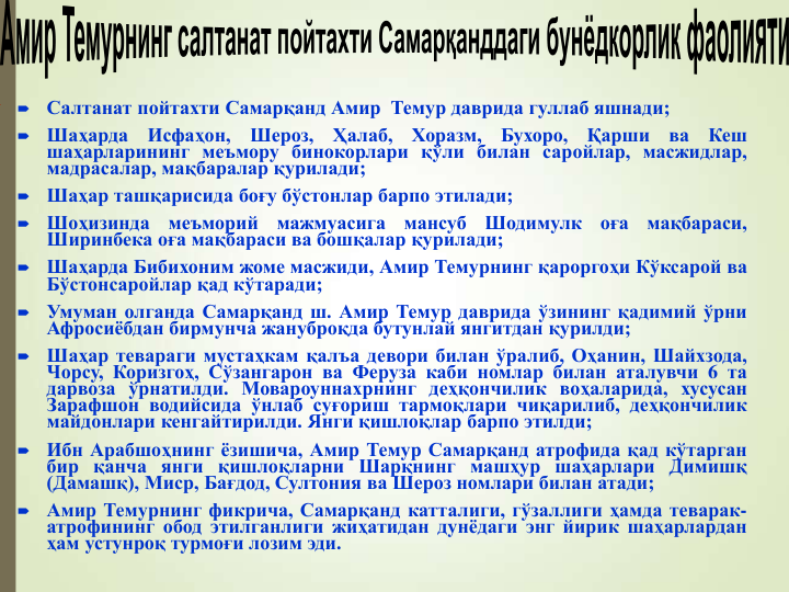 
Салтанат пойтахти Самарқанд Амир Темур даврида гуллаб яшнади;

Шаҳарда
Исфаҳон,
Шероз,
Ҳалаб,
Хоразм,
Бухоро,
Қарши
ва
Кеш
шаҳарларининг меъмору бинокорлари қўли билан саройлар, масжидлар,
мадрасалар, мақбаралар қурилади;

Шаҳар ташқарисида боғу бўстонлар барпо этилади;

Шоҳизинда
меъморий
мажмуасига
мансуб
Шодимулк
оға
мақбараси,
Ширинбека оға мақбараси ва бошқалар қурилади;

Шаҳарда Бибихоним жоме масжиди, Амир Темурнинг қароргоҳи Кўксарой ва
Бўстонсаройлар қад кўтаради;

Умуман олганда Самарқанд ш. Амир Темур даврида ўзининг қадимий ўрни
Афросиёбдан бирмунча жануброқда бутунлай янгитдан қурилди;

Шаҳар тевараги мустаҳкам қалъа девори билан ўралиб, Оҳанин, Шайхзода,
Чорсу, Коризгоҳ, Сўзангарон ва Феруза каби номлар билан аталувчи 6 та
дарвоза ўрнатилди. Мовароуннахрнинг деҳқончилик воҳаларида, хусусан
Зарафшон водийсида ўнлаб суғориш тармоқлари чиқарилиб, деҳқончилик
майдонлари кенгайтирилди. Янги қишлоқлар барпо этилди;

Ибн Арабшоҳнинг ёзишича, Амир Темур Самарқанд атрофида қад кўтарган
бир қанча янги қишлоқларни Шарқнинг машҳур шаҳарлари Димишқ
(Дамашқ), Миср, Бағдод, Султония ва Шероз номлари билан атади;

Амир Темурнинг фикрича, Самарқанд катталиги, гўзаллиги ҳамда теварак-
атрофининг обод этилганлиги жиҳатидан дунёдаги энг йирик шаҳарлардан
ҳам устунроқ турмоғи лозим эди.
