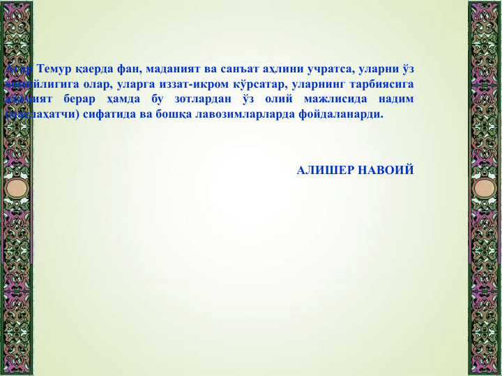 Агар Темур қаерда фан, маданият ва санъат аҳлини учратса, уларни ўз
ҳомийлигига олар, уларга иззат-икром кўрсатар, уларнинг тарбиясига
аҳамият
берар
ҳамда
бу
зотлардан
ўз
олий
мажлисида
надим
(маслаҳатчи) сифатида ва бошқа лавозимларларда фойдаланарди.
АЛИШЕР НАВОИЙ
