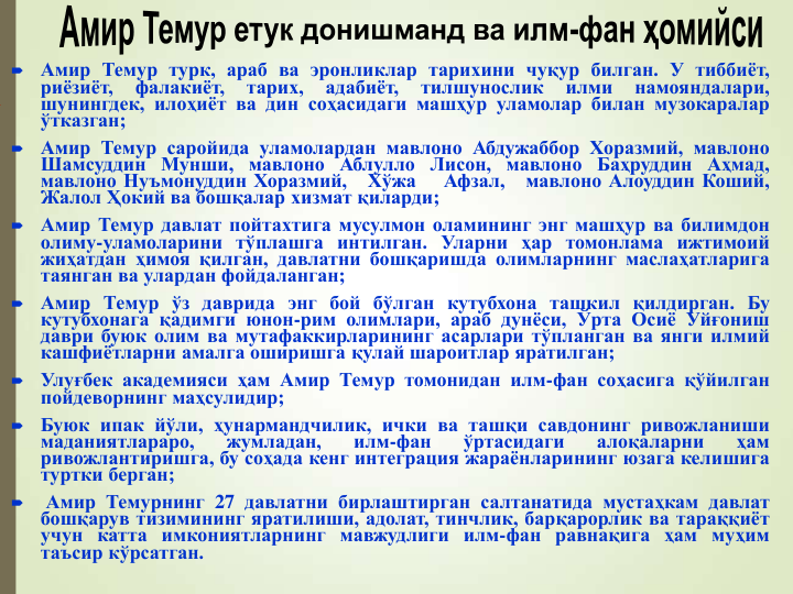 
Амир Темур турк, араб ва эронликлар тарихини чуқур билган. У тиббиёт,
риёзиёт,
фалакиёт,
тарих,
адабиёт,
тилшунослик
илми
намояндалари,
шунингдек, илоҳиёт ва дин соҳасидаги машҳур уламолар билан музокаралар
ўтказган;

Амир Темур саройида уламолардан мавлоно Абдужаббор Хоразмий, мавлоно
Шамсуддин Мунши, мавлоно Аблулло Лисон, мавлоно Баҳруддин Аҳмад,
мавлоно Нуъмонуддин Хоразмий,
Хўжа
Афзал,
мавлоно Алоуддин Коший,
Жалол Ҳокий ва бошқалар хизмат қиларди;

Амир Темур давлат пойтахтига мусулмон оламининг энг машҳур ва билимдон
олиму-уламоларини тўплашга интилган. Уларни ҳар томонлама ижтимоий
жиҳатдан ҳимоя қилган, давлатни бошқаришда олимларнинг маслаҳатларига
таянган ва улардан фойдаланган;

Амир Темур ўз даврида энг бой бўлган кутубхона ташкил қилдирган. Бу
кутубхонага қадимги юнон-рим олимлари, араб дунёси, Ўрта Осиё Уйғониш
даври буюк олим ва мутафаккирларининг асарлари тўпланган ва янги илмий
кашфиётларни амалга оширишга қулай шароитлар яратилган;

Улуғбек академияси ҳам Амир Темур томонидан илм-фан соҳасига қўйилган
пойдеворнинг маҳсулидир;

Буюк ипак йўли, ҳунармандчилик, ички ва ташқи савдонинг ривожланиши
маданиятлараро,
жумладан,
илм-фан
ўртасидаги
алоқаларни
ҳам
ривожлантиришга, бу соҳада кенг интеграция жараёнларининг юзага келишига
туртки берган;

Амир Темурнинг 27 давлатни бирлаштирган салтанатида мустаҳкам давлат
бошқарув тизимининг яратилиши, адолат, тинчлик, барқарорлик ва тараққиёт
учун катта имкониятларнинг мавжудлиги илм-фан равнақига ҳам муҳим
таъсир кўрсатган.
