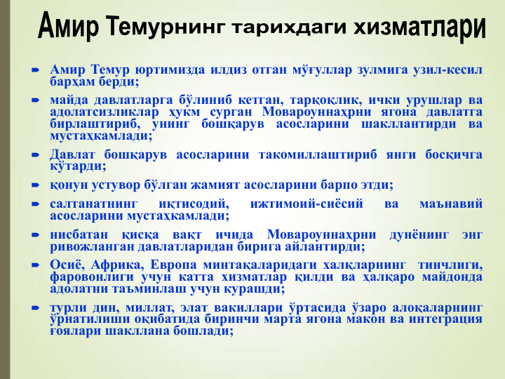  Амир Темур юртимизда илдиз отган мўғуллар зулмига узил-кесил
барҳам берди;
 майда давлатларга бўлиниб кетган, тарқоқлик, ички урушлар ва
адолатсизликлар ҳукм сурган Мовароуннаҳрни ягона давлатга
бирлаштириб,
унинг
бошқарув
асосларини
шакллантирди
ва
мустаҳкамлади;
 Давлат бошқарув асосларини такомиллаштириб янги босқичга
кўтарди;
 қонун устувор бўлган жамият асосларини барпо этди;
 салтанатнинг
иқтисодий,
ижтимоий-сиёсий
ва
маънавий
асосларини мустаҳкамлади;
 нисбатан
қисқа
вақт
ичида
Мовароуннаҳрни
дунёнинг
энг
ривожланган давлатларидан бирига айлантирди;
 Осиё, Африка, Европа минтақаларидаги халқларнинг
тинчлиги,
фаровонлиги учун катта хизматлар қилди ва ҳалқаро майдонда
адолатни таъминлаш учун курашди;
 турли дин, миллат, элат вакиллари ўртасида ўзаро алоқаларнинг
ўрнатилиши оқибатида биринчи марта ягона макон ва интеграция
ғоялари шакллана бошлади;
