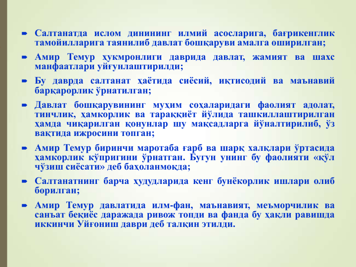  Салтанатда ислом динининг илмий асосларига, бағрикенглик
тамойилларига таянилиб давлат бошқаруви амалга оширилган;
 Амир Темур ҳукмронлиги даврида давлат, жамият ва шахс
манфаатлари уйғунлаштирилди;
 Бу даврда салтанат ҳаётида сиёсий, иқтисодий ва маънавий
барқарорлик ўрнатилган;
 Давлат бошқарувининг муҳим соҳаларидаги фаолият адолат,
тинчлик, ҳамкорлик ва тараққиёт йўлида ташкиллаштирилган
ҳамда чиқарилган қонунлар шу мақсадларга йўналтирилиб, ўз
вақтида ижросини топган;
 Амир Темур биринчи маротаба ғарб ва шарқ халқлари ўртасида
ҳамкорлик кўпригини ўрнатган. Бугун унинг бу фаолияти «қўл
чўзиш сиёсати» деб баҳоланмоқда;
 Салтанатнинг барча ҳудудларида кенг бунёкорлик ишлари олиб
борилган;
 Амир Темур давлатида илм-фан, маънавият, меъморчилик ва
санъат беқиёс даражада ривож топди ва фанда бу ҳақли равишда
иккинчи Уйғониш даври деб талқин этилди.
