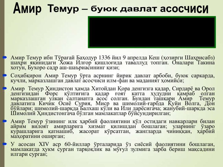  Амир Темур ибн Тўрағай Баҳодур 1336 йил 9 апрелда Кеш (ҳозирги Шаҳрисабз)
шаҳри яқинидаги Хожа Илғор қишлоғида таваллуд топган. Оналари Такина
хотун, Бухоро садр аш-шаъриасининг қизи;
 Соҳибқирон Амир Темур ўрта асрнинг йирик давлат арбоби, буюк саркарда,
кучли, марказлашган давлат асосчиси илм-фан ва маданият ҳомийси;
 Амир Темур Ҳиндистон ҳамда Хитойдан Қора денгизга қадар, Сирдарё ва Орол
денгизидан
Форс
қўлтиғига
қадар
ғоят
катта
ҳудудни
қамраб
олган
марказлашган улкан салтанатга асос солган. Бундан ташқари Амир
Темур
давлатига Кичик Осиё Сурия, Миср ва шимолий-ғарбда Қуйи Волга, Дон
бўйлари; шимолий-шарқда Балхаш кўли ва Или дарёсигача; жанубий-шаркда эса
Шимолий Ҳиндистонгача бўлган мамлакатлар бўйсундирилган;
 Амир Темур ўзининг илк ҳарбий фаолиятини қўл остидаги навкарлари билан
айрим
вилоят
амирларига
хизмат
қилишдан
бошлаган;
уларнинг
ўзаро
курашларига
қатнашиб,
жасорат
кўрсатган,
жангларда
чиниққан,
ҳарбий
маҳоратини оширган;
 У асосан XIV аср 60-йиллар ўрталарида ўз сиёсий фаолиятини бошлаган,
мамлакатда ҳукм сурган тарқоқлик ва мўғул зулмига зарба бериш мақсадини
илгари сурган;
Давлат
ишларининг
тўққиз
улушини
кенгаш, тадбир ва машварат, қолган бир
улушни қилич билан амалга оширдим
АМИР ТЕМУР
