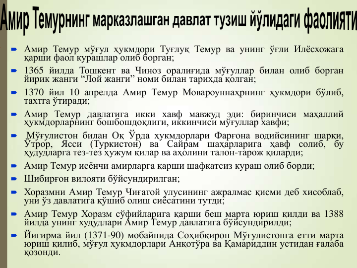  Амир Темур мўғул ҳукмдори Туғлуқ Темур ва унинг ўғли Илёсхожага
қарши фаол курашлар олиб борган;
 1365 йилда Тошкент ва Чиноз оралиғида мўғуллар билан олиб борган
йирик жанги “Лой жанги” номи билан тарихда қолган;
 1370 йил 10 апрелда Амир Темур Мовароуннаҳрнинг ҳукмдори бўлиб,
тахтга ўтиради;
 Амир Темур давлатига икки хавф мавжуд эди: биринчиси маҳаллий
ҳукмдорларнинг бошбошдоқлиги, иккинчиси мўғуллар хавфи;

Мўғулистон билан Оқ Ўрда ҳукмдорлари Фарғона водийсининг шарқи,
Ўтрор,
Ясси
(Туркистон)
ва
Сайрам
шаҳарларига
ҳавф
солиб,
бу
ҳудудларга тез-тез ҳужум қилар ва аҳолини талон-тарож қиларди;
 Амир Темур исёнчи амирларга қарши шафқатсиз кураш олиб борди;
 Шибирғон вилояти бўйсундирилган;
 Хоразмни Амир Темур Чиғатой улусининг ажралмас қисми деб хисоблаб,
уни ўз давлатига қўшиб олиш сиёсатини тутди;
 Амир Темур Хоразм сўфийларига қарши беш марта юриш қилди ва 1388
йилда унинг худудлари Амир Темур давлатига бўйсундирилди;
 Йигирма йил (1371-90) мобайнида Соҳибқирон Мўғулистонга етти марта
юриш қилиб, мўғул ҳукмдорлари Анқотўра ва Қамариддин устидан ғалаба
қозонди.
