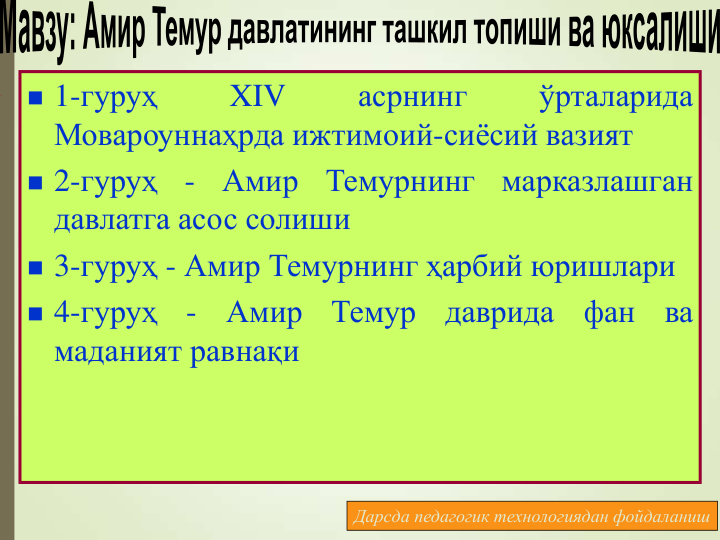  1-гуруҳ
XIV
асрнинг
ўрталарида
Мовароуннаҳрда ижтимоий-сиёсий вазият
 2-гуруҳ
-
Амир
Темурнинг
марказлашган
давлатга асос солиши
 3-гуруҳ - Амир Темурнинг ҳарбий юришлари
 4-гуруҳ
-
Амир
Темур
даврида
фан
ва
маданият равнақи
Дарсда педагогик технологиядан фойдаланиш
