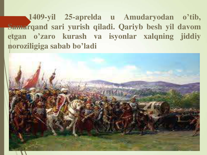 1409-yil
25-aprelda
u
Amudaryodan
o’tib,
Samarqand sari yurish qiladi. Qariyb besh yil davom
etgan
o’zaro
kurash
va
isyonlar
xalqning
jiddiy
noroziligiga sabab bo’ladi
